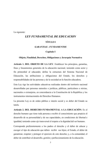 La siguiente:

            LEY FUNDAMENTAL DE EDUCACION
                                   TÍTULO I

                       GARANTIAS - FUNDAMENTOS

                                    Capítulo I

      Objeto, Finalidad, Derechos, Obligaciones y Jerarquía Normativa

Artículo 1. DEL OBJETO DE LA LEY: Establecer los principios, garantías,
fines y lineamientos generales de la educación nacional, teniendo como actor y
fin primordial al educando; define la estructura del Sistema Nacional de
Educación, las atribuciones y obligaciones del Estado, los derechos y
responsabilidades de las personas y de la sociedad en la función educadora.

Esta Ley rige las actividades educativas realizadas dentro del territorio nacional
desarrolladas por personas naturales o jurídicas, públicas, particulares o mixtas,
nacionales o extranjeras, en concordancia a la Constitución de la República y los
instrumentos internacionales de Derechos Humanos.

La presente Ley es de orden público e interés social y es deber del Estado su
tutela.

Artículo 2. DEL DERECHO FUNDAMENTAL A LA EDUCACIÓN: Es el
derecho humano que tiene toda persona a recibir el conocimiento que propicie el
desarrollo de su personalidad y de sus capacidades, en condiciones de libertad e
igualdad, teniendo como eje transversal el respeto a la dignidad del ser humano.

Corresponde preferentemente a los padres el derecho y el deber de educar y
escoger el tipo de educación que deben recibir sus hijos; al Estado, el deber de
garantizar, respetar y proteger el ejercicio de este derecho; y, a la comunidad, el
deber de contribuir al desarrollo, gestión y perfeccionamiento de la educación.
                                        5
 