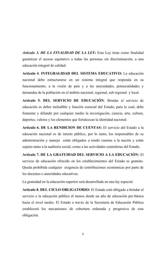 Artículo 3. DE LA FINALIDAD DE LA LEY: Esta Ley tiene como finalidad
garantizar el acceso equitativo a todas las personas sin discriminación, a una
educación integral de calidad.

Artículo 4. INTEGRALIDAD DEL SISTEMA EDUCATIVO: La educación
nacional debe estructurarse en un sistema integral que responda en su
funcionamiento, a la visión de país y a las necesidades, potencialidades y
demandas de la población en el ámbito nacional, regional, sub regional y local.

Artículo 5. DEL SERVICIO DE EDUCACIÓN: Brindar el servicio de
educación es deber ineludible y función esencial del Estado, para lo cual, debe
fomentar y difundir por cualquier medio la investigación, ciencia, arte, cultura,
deportes, valores y los elementos que fortalezcan la identidad nacional.

Artículo 6. DE LA RENDICION DE CUENTAS: El servicio del Estado a la
educación nacional es de interés público, por lo tanto, los responsables de su
administración y manejo están obligados a rendir cuentas a la nación y están
sujetos tanto a la auditoria social, como a las actividades contraloras del Estado.

Artículo 7. DE LA GRATUIDAD DEL SERVICIO A LA EDUCACIÓN: El
servicio de educación ofrecido en los establecimientos del Estado es gratuito.
Queda prohibida cualquier exigencia de contribuciones económicas por parte de
los docentes o autoridades educativas.

La gratuidad en la educación superior será desarrollada en una ley especial.

Artículo 8. DEL CICLO OBLIGATORIO: El Estado está obligado a brindar el
servicio a la educación pública al menos desde un año de educación pre-básica
hasta el nivel medio. El Estado a través de la Secretaría de Educación Pública
establecerá los mecanismos de cobertura ordenada y progresiva de esta
obligación.




                                          6
 