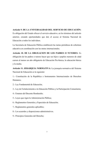 Artículo 9. DE LA UNIVERSALIDAD DEL SERVICIO DE EDUCACIÓN:
Es obligación del Estado ofrecer el servicio educativo, en los términos del artículo
anterior, creando oportunidades que den el acceso al Sistema Nacional de
Educación a todos los individuos.

La Secretaría de Educación Pública establecerá las metas periódicas de cobertura
educativa en coordinación con las metas internacionales.

Artículo 10. DE LA OBLIGACION DE LOS PADRES O TUTORES: Es
obligación de los padres o tutores hacer que sus hijos o pupilos menores de edad
cursen al menos un año obligatorio de Educación Pre-básica, la educación básica
y la media.

Artículo 11. JERARQUIA NORMATIVA: La jerarquía normativa del Sistema
Nacional de Educación es la siguiente:

1.- Constitución de la República e Instrumentos Internacionales de Derechos
Humanos;

2.- Ley Fundamental de Educación;

3.- Ley de Fortalecimiento a la Educación Pública y la Participación Comunitaria;

4.- Estatuto del Docente Hondureño;

5.- Leyes que rigen la Administración Pública;

6.- Reglamentos Generales y Especiales de Educación;

7.- Reglamentos generales aplicables;

8.- Los acuerdos y disposiciones administrativos.

9.- Principios Generales del Derecho;




                                         7
 