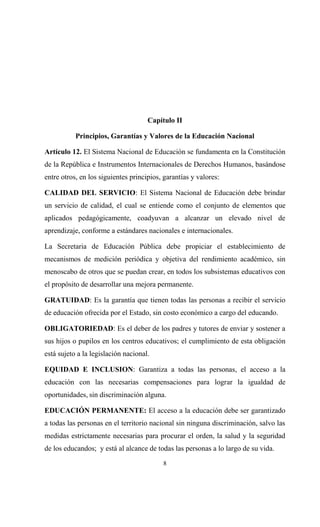 Capítulo II

           Principios, Garantías y Valores de la Educación Nacional

Artículo 12. El Sistema Nacional de Educación se fundamenta en la Constitución
de la República e Instrumentos Internacionales de Derechos Humanos, basándose
entre otros, en los siguientes principios, garantías y valores:

CALIDAD DEL SERVICIO: El Sistema Nacional de Educación debe brindar
un servicio de calidad, el cual se entiende como el conjunto de elementos que
aplicados pedagógicamente, coadyuvan a alcanzar un elevado nivel de
aprendizaje, conforme a estándares nacionales e internacionales.

La Secretaria de Educación Pública debe propiciar el establecimiento de
mecanismos de medición periódica y objetiva del rendimiento académico, sin
menoscabo de otros que se puedan crear, en todos los subsistemas educativos con
el propósito de desarrollar una mejora permanente.

GRATUIDAD: Es la garantía que tienen todas las personas a recibir el servicio
de educación ofrecida por el Estado, sin costo económico a cargo del educando.

OBLIGATORIEDAD: Es el deber de los padres y tutores de enviar y sostener a
sus hijos o pupilos en los centros educativos; el cumplimiento de esta obligación
está sujeto a la legislación nacional.

EQUIDAD E INCLUSION: Garantiza a todas las personas, el acceso a la
educación con las necesarias compensaciones para lograr la igualdad de
oportunidades, sin discriminación alguna.

EDUCACIÓN PERMANENTE: El acceso a la educación debe ser garantizado
a todas las personas en el territorio nacional sin ninguna discriminación, salvo las
medidas estrictamente necesarias para procurar el orden, la salud y la seguridad
de los educandos; y está al alcance de todas las personas a lo largo de su vida.
                                          8
 