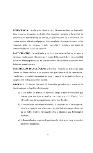 DEMOCRACIA: La educación ofrecida en el Sistema Nacional de Educación
debe promover el respeto irrestricto a los Derechos Humanos, a la libertad de
conciencia, de pensamiento y de opinión, al ejercicio pleno de la ciudadanía y el
reconocimiento a la voluntad popular; debe contribuir a la tolerancia mutua en las
relaciones entre las personas y entre mayorías y minorías, así como al
fortalecimiento del Estado de Derecho.

PARTICIPACIÓN: Es un derecho y un deber que tienen todas las personas a
participar en el proceso educativo, en el marco de la presente Ley. La comunidad
educativa debe ser parte activa del funcionamiento de los centros educativos en el
ámbito de su competencia.

DESARROLLO TECNOLÓGICO: El Sistema Nacional de Educación debe
ofrecer en forma continua a las personas que participen en él, la capacitación,
orientación y conocimientos necesarios, para el manejo de nuevas tecnologías y
su aplicación en la educación de calidad.

LIBERTAD: El Sistema Nacional de Educación garantiza en el marco de la
Constitución de la República lo siguiente:

      a) A los padres de familia, el derecho a elegir el tipo de educación que
         desean para sus hijos o pupilos; en consecuencia el Estado, debe
         ofrecerles más de una opción para ejercer este derecho.

      b) A los docentes, la libertad de cátedra, el desarrollo de la investigación,
         ciencia, tecnología, arte y la cultura, sin más limitaciones que el derecho
         de los padres o tutores para decidir sobre la educación que deben recibir
         sus hijos.

      c) A los estudiantes, espacios de participación e iniciativa en su progresivo
         desarrollo académico.




                                         9
 