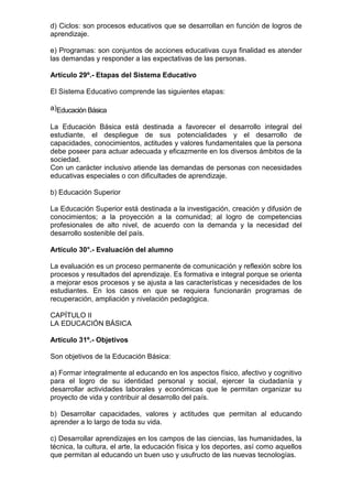 d) Ciclos: son procesos educativos que se desarrollan en función de logros de 
aprendizaje. 
e) Programas: son conjuntos de acciones educativas cuya finalidad es atender 
las demandas y responder a las expectativas de las personas. 
Artículo 29º.- Etapas del Sistema Educativo 
El Sistema Educativo comprende las siguientes etapas: 
a)Educación Básica 
La Educación Básica está destinada a favorecer el desarrollo integral del 
estudiante, el despliegue de sus potencialidades y el desarrollo de 
capacidades, conocimientos, actitudes y valores fundamentales que la persona 
debe poseer para actuar adecuada y eficazmente en los diversos ámbitos de la 
sociedad. 
Con un carácter inclusivo atiende las demandas de personas con necesidades 
educativas especiales o con dificultades de aprendizaje. 
b) Educación Superior 
La Educación Superior está destinada a la investigación, creación y difusión de 
conocimientos; a la proyección a la comunidad; al logro de competencias 
profesionales de alto nivel, de acuerdo con la demanda y la necesidad del 
desarrollo sostenible del país. 
Artículo 30°.- Evaluación del alumno 
La evaluación es un proceso permanente de comunicación y reflexión sobre los 
procesos y resultados del aprendizaje. Es formativa e integral porque se orienta 
a mejorar esos procesos y se ajusta a las características y necesidades de los 
estudiantes. En los casos en que se requiera funcionarán programas de 
recuperación, ampliación y nivelación pedagógica. 
CAPÍTULO II 
LA EDUCACIÓN BÁSICA 
Artículo 31º.- Objetivos 
Son objetivos de la Educación Básica: 
a) Formar integralmente al educando en los aspectos físico, afectivo y cognitivo 
para el logro de su identidad personal y social, ejercer la ciudadanía y 
desarrollar actividades laborales y económicas que le permitan organizar su 
proyecto de vida y contribuir al desarrollo del país. 
b) Desarrollar capacidades, valores y actitudes que permitan al educando 
aprender a lo largo de toda su vida. 
c) Desarrollar aprendizajes en los campos de las ciencias, las humanidades, la 
técnica, la cultura, el arte, la educación física y los deportes, así como aquellos 
que permitan al educando un buen uso y usufructo de las nuevas tecnologías. 
 