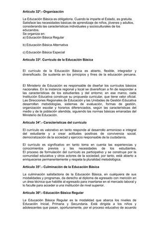 Artículo 32º.- Organización 
La Educación Básica es obligatoria. Cuando la imparte el Estado, es gratuita. 
Satisface las necesidades básicas de aprendizaje de niños, jóvenes y adultos, 
considerando las características individuales y socioculturales de los 
educandos. 
Se organiza en: 
a) Educación Básica Regular 
b) Educación Básica Alternativa 
c) Educación Básica Especial 
Artículo 33º. Currículo de la Educación Básica 
El currículo de la Educación Básica es abierto, flexible, integrador y 
diversificado. Se sustenta en los principios y fines de la educación peruana. 
El Ministerio de Educación es responsable de diseñar los currículos básicos 
nacionales. En la instancia regional y local se diversifican a fin de responder a 
las características de los estudiantes y del entorno; en ese marco, cada 
Institución Educativa construye su propuesta curricular, que tiene valor oficial. 
Las Direcciones Regionales de Educación y las Unidades de Gestión Educativa 
desarrollan metodologías, sistemas de evaluación, formas de gestión, 
organización escolar y horarios diferenciados, según las características del 
medio y de la población atendida, siguiendo las normas básicas emanadas del 
Ministerio de Educación. 
Artículo 34°.- Características del currículo 
El currículo es valorativo en tanto responde al desarrollo armonioso e integral 
del estudiante y a crear actitudes positivas de convivencia social, 
democratización de la sociedad y ejercicio responsable de la ciudadanía. 
El currículo es significativo en tanto toma en cuenta las experiencias y 
conocimientos previos y las necesidades de los estudiantes. 
El proceso de formulación del currículo es participativo y se construye por la 
comunidad educativa y otros actores de la sociedad; por tanto, está abierto a 
enriquecerse permanentemente y respeta la pluralidad metodológica. 
Artículo 35°.- Culminación de la Educación Básica 
La culminación satisfactoria de la Educación Básica, en cualquiera de sus 
modalidades y programas, da derecho al diploma de egresado con mención en 
un área técnica que habilite al egresado para insertarse en el mercado laboral y 
lo faculte para acceder a una institución de nivel superior. 
Artículo 36º.- Educación Básica Regular 
La Educación Básica Regular es la modalidad que abarca los niveles de 
Educación Inicial, Primaria y Secundaria. Está dirigida a los niños y 
adolescentes que pasan, oportunamente, por el proceso educativo de acuerdo 
 