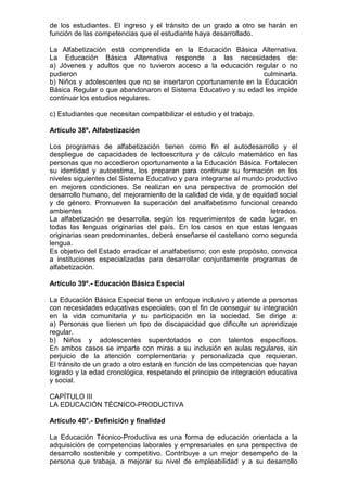de los estudiantes. El ingreso y el tránsito de un grado a otro se harán en 
función de las competencias que el estudiante haya desarrollado. 
La Alfabetización está comprendida en la Educación Básica Alternativa. 
La Educación Básica Alternativa responde a las necesidades de: 
a) Jóvenes y adultos que no tuvieron acceso a la educación regular o no 
pudieron culminarla. 
b) Niños y adolescentes que no se insertaron oportunamente en la Educación 
Básica Regular o que abandonaron el Sistema Educativo y su edad les impide 
continuar los estudios regulares. 
c) Estudiantes que necesitan compatibilizar el estudio y el trabajo. 
Artículo 38º. Alfabetización 
Los programas de alfabetización tienen como fin el autodesarrollo y el 
despliegue de capacidades de lectoescritura y de cálculo matemático en las 
personas que no accedieron oportunamente a la Educación Básica. Fortalecen 
su identidad y autoestima, los preparan para continuar su formación en los 
niveles siguientes del Sistema Educativo y para integrarse al mundo productivo 
en mejores condiciones. Se realizan en una perspectiva de promoción del 
desarrollo humano, del mejoramiento de la calidad de vida, y de equidad social 
y de género. Promueven la superación del analfabetismo funcional creando 
ambientes letrados. 
La alfabetización se desarrolla, según los requerimientos de cada lugar, en 
todas las lenguas originarias del país. En los casos en que estas lenguas 
originarias sean predominantes, deberá enseñarse el castellano como segunda 
lengua. 
Es objetivo del Estado erradicar el analfabetismo; con este propósito, convoca 
a instituciones especializadas para desarrollar conjuntamente programas de 
alfabetización. 
Artículo 39º.- Educación Básica Especial 
La Educación Básica Especial tiene un enfoque inclusivo y atiende a personas 
con necesidades educativas especiales, con el fin de conseguir su integración 
en la vida comunitaria y su participación en la sociedad. Se dirige a: 
a) Personas que tienen un tipo de discapacidad que dificulte un aprendizaje 
regular. 
b) Niños y adolescentes superdotados o con talentos específicos. 
En ambos casos se imparte con miras a su inclusión en aulas regulares, sin 
perjuicio de la atención complementaria y personalizada que requieran. 
El tránsito de un grado a otro estará en función de las competencias que hayan 
logrado y la edad cronológica, respetando el principio de integración educativa 
y social. 
CAPÍTULO III 
LA EDUCACIÓN TÉCNICO-PRODUCTIVA 
Artículo 40°.- Definición y finalidad 
La Educación Técnico-Productiva es una forma de educación orientada a la 
adquisición de competencias laborales y empresariales en una perspectiva de 
desarrollo sostenible y competitivo. Contribuye a un mejor desempeño de la 
persona que trabaja, a mejorar su nivel de empleabilidad y a su desarrollo 
 