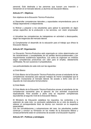 personal. Está destinada a las personas que buscan una inserción o 
reinserción en el mercado laboral y a alumnos de Educación Básica. 
Artículo 41º.- Objetivos 
Son objetivos de la Educación Técnico-Productiva: 
a) Desarrollar competencias laborales y capacidades emprendedoras para el 
trabajo dependiente o independiente. 
b) Motivar y preparar a los estudiantes para aplicar lo aprendido en algún 
campo específico de la producción o los servicios, con visión empresarial. 
c) Actualizar las competencias de trabajadores en actividad o desocupados, 
según las exigencias del mercado laboral. 
d) Complementar el desarrollo de la educación para el trabajo que ofrece la 
Educación Básica. 
Artículo 42º. Organización 
La Educación Técnico-Productiva está organizada en ciclos determinados por 
las características y complejidades de los perfiles técnico-profesionales y por 
requerimientos académicos específicos. Los ciclos se organizan en módulos 
según competencias productivas con valor para el empleo, debidamente 
certificadas. No son sucesivos ni propedéuticos. 
Las particularidades de cada ciclo son las siguientes: 
a) Ciclo Básico 
El Ciclo Básico de la Educación Técnico-Productiva provee al estudiante de las 
competencias necesarias para ejecutar trabajos de menor complejidad que le 
permitan incorporarse al mercado laboral. Se accede a dicho ciclo sin el 
requisito de nivel educativo formal anterior. 
b) Ciclo Medio 
El Ciclo Medio de la Educación Técnico-Productiva provee al estudiante de las 
competencias necesarias para el ejercicio de una actividad ocupacional 
especializada. Para acceder a dicho ciclo se requieren competencias 
equivalentes al segundo nivel de la Educación Básica. 
El Ministerio de Educación establece los requisitos, los contenidos y la 
extensión de cada ciclo. La conclusión satisfactoria de un ciclo da derecho a 
obtener el correspondiente título de técnico con mención en la respectiva 
especialidad. 
Con las convalidaciones y subsanaciones del caso, los estudiantes pueden 
continuar y concluir su formación en los niveles de la Educación Básica y 
consecuentemente estar en condiciones de acceder a la Educación Superior 
Artículo 43º.- Políticas y estrategias 
 