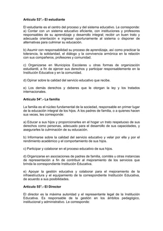 Artículo 53°.- El estudiante 
El estudiante es el centro del proceso y del sistema educativo. Le corresponde: 
a) Contar con un sistema educativo eficiente, con instituciones y profesores 
responsables de su aprendizaje y desarrollo integral; recibir un buen trato y 
adecuada orientación e ingresar oportunamente al sistema o disponer de 
alternativas para culminar su educación. 
b) Asumir con responsabilidad su proceso de aprendizaje, así como practicar la 
tolerancia, la solidaridad, el diálogo y la convivencia armónica en la relación 
con sus compañeros, profesores y comunidad. 
c) Organizarse en Municipios Escolares u otras formas de organización 
estudiantil, a fin de ejercer sus derechos y participar responsablemente en la 
Institución Educativa y en la comunidad. 
d) Opinar sobre la calidad del servicio educativo que recibe. 
e) Los demás derechos y deberes que le otorgan la ley y los tratados 
internacionales. 
Artículo 54°.- La familia 
La familia es el núcleo fundamental de la sociedad, responsable en primer lugar 
de la educación integral de los hijos. A los padres de familia, o a quienes hacen 
sus veces, les corresponde: 
a) Educar a sus hijos y proporcionarles en el hogar un trato respetuoso de sus 
derechos como personas, adecuado para el desarrollo de sus capacidades, y 
asegurarles la culminación de su educación. 
b) Informarse sobre la calidad del servicio educativo y velar por ella y por el 
rendimiento académico y el comportamiento de sus hijos. 
c) Participar y colaborar en el proceso educativo de sus hijos. 
d) Organizarse en asociaciones de padres de familia, comités u otras instancias 
de representación a fin de contribuir al mejoramiento de los servicios que 
brinda la correspondiente Institución Educativa. 
e) Apoyar la gestión educativa y colaborar para el mejoramiento de la 
infraestructura y el equipamiento de la correspondiente Institución Educativa, 
de acuerdo a sus posibilidades. 
Artículo 55°.- El Director 
El director es la máxima autoridad y el representante legal de la Institución 
Educativa. Es responsable de la gestión en los ámbitos pedagógico, 
institucional y administrativo. Le corresponde: 
 