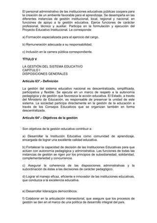 El personal administrativo de las instituciones educativas públicas coopera para 
la creación de un ambiente favorable para el aprendizaje. Se desempeña en las 
diferentes instancias de gestión institucional, local, regional y nacional, en 
funciones de apoyo a la gestión educativa. Ejerce funciones de carácter 
profesional, técnico y auxiliar. Participa en la formulación y ejecución del 
Proyecto Educativo Institucional. Le corresponde: 
a) Formación especializada para el ejercicio del cargo. 
b) Remuneración adecuada a su responsabilidad. 
c) Inclusión en la carrera pública correspondiente. 
TÍTULO V 
LA GESTIÓN DEL SISTEMA EDUCATIVO 
CAPÍTULO I 
DISPOSICIONES GENERALES 
Artículo 63°.- Definición 
La gestión del sistema educativo nacional es descentralizada, simplificada, 
participativa y flexible. Se ejecuta en un marco de respeto a la autonomía 
pedagógica y de gestión que favorezca la acción educativa. El Estado, a través 
del Ministerio de Educación, es responsable de preservar la unidad de este 
sistema. La sociedad participa directamente en la gestión de la educación a 
través de los Consejos Educativos que se organizan también en forma 
descentralizada. 
Artículo 64°.- Objetivos de la gestión 
Son objetivos de la gestión educativa contribuir a: 
a) Desarrollar la Institución Educativa como comunidad de aprendizaje, 
encargada de lograr una excelente calidad educativa. 
b) Fortalecer la capacidad de decisión de las Instituciones Educativas para que 
actúen con autonomía pedagógica y administrativa. Las funciones de todas las 
instancias de gestión se rigen por los principios de subsidiariedad, solidaridad, 
complementariedad y concurrencia. 
c) Asegurar la coherencia de las disposiciones administrativas y la 
subordinación de éstas a las decisiones de carácter pedagógico. 
d) Lograr el manejo eficaz, eficiente e innovador de las instituciones educativas, 
que conduzca a la excelencia educativa. 
e) Desarrollar liderazgos democráticos. 
f) Colaborar en la articulación intersectorial, que asegure que los procesos de 
gestión se den en el marco de una política de desarrollo integral del país. 
 
