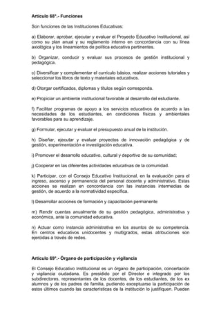 Artículo 68°.- Funciones 
Son funciones de las Instituciones Educativas: 
a) Elaborar, aprobar, ejecutar y evaluar el Proyecto Educativo Institucional, así 
como su plan anual y su reglamento interno en concordancia con su línea 
axiológica y los lineamientos de política educativa pertinentes. 
b) Organizar, conducir y evaluar sus procesos de gestión institucional y 
pedagógica. 
c) Diversificar y complementar el currículo básico, realizar acciones tutoriales y 
seleccionar los libros de texto y materiales educativos. 
d) Otorgar certificados, diplomas y títulos según corresponda. 
e) Propiciar un ambiente institucional favorable al desarrollo del estudiante. 
f) Facilitar programas de apoyo a los servicios educativos de acuerdo a las 
necesidades de los estudiantes, en condiciones físicas y ambientales 
favorables para su aprendizaje. 
g) Formular, ejecutar y evaluar el presupuesto anual de la institución. 
h) Diseñar, ejecutar y evaluar proyectos de innovación pedagógica y de 
gestión, experimentación e investigación educativa. 
i) Promover el desarrollo educativo, cultural y deportivo de su comunidad; 
j) Cooperar en las diferentes actividades educativas de la comunidad. 
k) Participar, con el Consejo Educativo Institucional, en la evaluación para el 
ingreso, ascenso y permanencia del personal docente y administrativo. Estas 
acciones se realizan en concordancia con las instancias intermedias de 
gestión, de acuerdo a la normatividad específica. 
l) Desarrollar acciones de formación y capacitación permanente 
m) Rendir cuentas anualmente de su gestión pedagógica, administrativa y 
económica, ante la comunidad educativa. 
n) Actuar como instancia administrativa en los asuntos de su competencia. 
En centros educativos unidocentes y multigrados, estas atribuciones son 
ejercidas a través de redes. 
Artículo 69°.- Órgano de participación y vigilancia 
El Consejo Educativo Institucional es un órgano de participación, concertación 
y vigilancia ciudadana. Es presidido por el Director e integrado por los 
subdirectores, representantes de los docentes, de los estudiantes, de los ex 
alumnos y de los padres de familia, pudiendo exceptuarse la participación de 
estos últimos cuando las características de la institución lo justifiquen. Pueden 
 