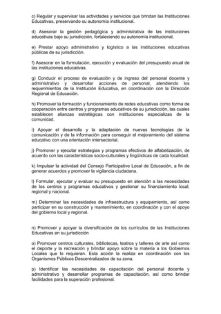 c) Regular y supervisar las actividades y servicios que brindan las Instituciones 
Educativas, preservando su autonomía institucional. 
d) Asesorar la gestión pedagógica y administrativa de las instituciones 
educativas bajo su jurisdicción, fortaleciendo su autonomía institucional. 
e) Prestar apoyo administrativo y logístico a las instituciones educativas 
públicas de su jurisdicción. 
f) Asesorar en la formulación, ejecución y evaluación del presupuesto anual de 
las instituciones educativas. 
g) Conducir el proceso de evaluación y de ingreso del personal docente y 
administrativo y desarrollar acciones de personal, atendiendo los 
requerimientos de la Institución Educativa, en coordinación con la Dirección 
Regional de Educación. 
h) Promover la formación y funcionamiento de redes educativas como forma de 
cooperación entre centros y programas educativos de su jurisdicción, las cuales 
establecen alianzas estratégicas con instituciones especializas de la 
comunidad. 
i) Apoyar el desarrollo y la adaptación de nuevas tecnologías de la 
comunicación y de la información para conseguir el mejoramiento del sistema 
educativo con una orientación intersectorial. 
j) Promover y ejecutar estrategias y programas efectivos de alfabetización, de 
acuerdo con las características socio-culturales y lingüísticas de cada localidad. 
k) Impulsar la actividad del Consejo Participativo Local de Educación, a fin de 
generar acuerdos y promover la vigilancia ciudadana. 
l) Formular, ejecutar y evaluar su presupuesto en atención a las necesidades 
de los centros y programas educativos y gestionar su financiamiento local, 
regional y nacional. 
m) Determinar las necesidades de infraestructura y equipamiento, así como 
participar en su construcción y mantenimiento, en coordinación y con el apoyo 
del gobierno local y regional. 
n) Promover y apoyar la diversificación de los currículos de las Instituciones 
Educativas en su jurisdicción 
o) Promover centros culturales, bibliotecas, teatros y talleres de arte así como 
el deporte y la recreación y brindar apoyo sobre la materia a los Gobiernos 
Locales que lo requieran. Esta acción la realiza en coordinación con los 
Organismos Públicos Descentralizados de su zona. 
p) Identificar las necesidades de capacitación del personal docente y 
administrativo y desarrollar programas de capacitación, así como brindar 
facilidades para la superación profesional. 
 