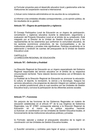q) Formular proyectos para el desarrollo educativo local y gestionarlos ante las 
instituciones de cooperación nacional e internacional. 
r) Actuar como instancia administrativa en los asuntos de su competencia. 
s) Informar a las entidades oficiales correspondientes, y a la opinión pública, de 
los resultados de su gestión. 
Artículo 75°.- Órgano de participación y vigilancia 
El Consejo Participativo Local de Educación es un órgano de participación, 
concertación y vigilancia educativa durante la elaboración, seguimiento y 
evaluación del Proyecto Educativo Local en el ámbito de su jurisdicción. Está 
integrado por el Director de la Unidad de Gestión Educativa Local y los 
representantes de los estamentos que conforman la comunidad educativa, de 
los sectores económicos productivos, de las municipalidades y de las 
instituciones públicas y privadas más significativas. Participa anualmente en la 
elaboración y rendición de cuentas del presupuesto de la Unidad de Gestión 
Educativa Local. 
CAPÍTULO IV 
LA DIRECCIÓN REGIONAL DE EDUCACIÓN 
Artículo 76°.- Definición y finalidad 
La Dirección Regional de Educación es un órgano especializado del Gobierno 
Regional responsable del servicio educativo en el ámbito de su respectiva 
circunscripción territorial. Tiene relación técnico-normativa con el Ministerio de 
Educación. 
La finalidad de la Dirección Regional de Educación es promover la educación, 
la cultura, el deporte, la recreación, la ciencia y la tecnología. Asegura los 
servicios educativos y los programas de atención integral con calidad y equidad 
en su ámbito jurisdiccional, para lo cual coordina con las Unidades de Gestión 
Educativa local y convoca la participación de los diferentes actores sociales 
Artículo 77°.- Funciones 
Sin perjuicio de las funciones de los Gobiernos Regionales en materia de 
educación establecidas en el artículo 47° de la Ley Orgánica de Gobiernos 
Regionales, Ley N° 27867, corresponde además a la Dirección Regional de 
Educación en el marco de la política educativa nacional: 
a) Autorizar, en coordinación con las Unidades de Gestión Educativa locales, el 
funcionamiento de las instituciones educativas públicas y privadas. 
b) Formular, ejecutar y evaluar el presupuesto educativo de la región en 
coordinación con las Unidades de Gestión Educativa locales. 
c) Suscribir convenios y contratos para lograr el apoyo y cooperación de la 
 