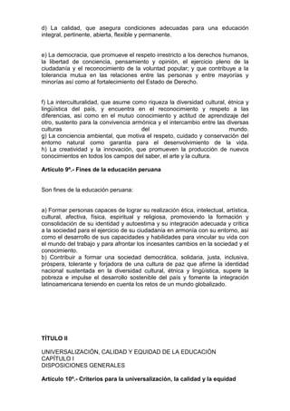 d) La calidad, que asegura condiciones adecuadas para una educación 
integral, pertinente, abierta, flexible y permanente. 
e) La democracia, que promueve el respeto irrestricto a los derechos humanos, 
la libertad de conciencia, pensamiento y opinión, el ejercicio pleno de la 
ciudadanía y el reconocimiento de la voluntad popular; y que contribuye a la 
tolerancia mutua en las relaciones entre las personas y entre mayorías y 
minorías así como al fortalecimiento del Estado de Derecho. 
f) La interculturalidad, que asume como riqueza la diversidad cultural, étnica y 
lingüística del país, y encuentra en el reconocimiento y respeto a las 
diferencias, así como en el mutuo conocimiento y actitud de aprendizaje del 
otro, sustento para la convivencia armónica y el intercambio entre las diversas 
culturas del mundo. 
g) La conciencia ambiental, que motiva el respeto, cuidado y conservación del 
entorno natural como garantía para el desenvolvimiento de la vida. 
h) La creatividad y la innovación, que promueven la producción de nuevos 
conocimientos en todos los campos del saber, el arte y la cultura. 
Artículo 9º.- Fines de la educación peruana 
Son fines de la educación peruana: 
a) Formar personas capaces de lograr su realización ética, intelectual, artística, 
cultural, afectiva, física, espiritual y religiosa, promoviendo la formación y 
consolidación de su identidad y autoestima y su integración adecuada y crítica 
a la sociedad para el ejercicio de su ciudadanía en armonía con su entorno, así 
como el desarrollo de sus capacidades y habilidades para vincular su vida con 
el mundo del trabajo y para afrontar los incesantes cambios en la sociedad y el 
conocimiento. 
b) Contribuir a formar una sociedad democrática, solidaria, justa, inclusiva, 
próspera, tolerante y forjadora de una cultura de paz que afirme la identidad 
nacional sustentada en la diversidad cultural, étnica y lingüística, supere la 
pobreza e impulse el desarrollo sostenible del país y fomente la integración 
latinoamericana teniendo en cuenta los retos de un mundo globalizado. 
TÍTULO II 
UNIVERSALIZACIÓN, CALIDAD Y EQUIDAD DE LA EDUCACIÓN 
CAPÍTULO I 
DISPOSICIONES GENERALES 
Artículo 10º.- Criterios para la universalización, la calidad y la equidad 
 
