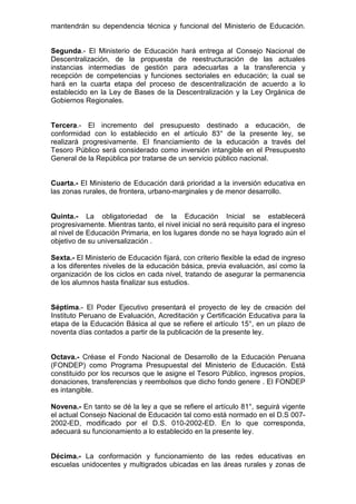 mantendrán su dependencia técnica y funcional del Ministerio de Educación. 
Segunda.- El Ministerio de Educación hará entrega al Consejo Nacional de 
Descentralización, de la propuesta de reestructuración de las actuales 
instancias intermedias de gestión para adecuarlas a la transferencia y 
recepción de competencias y funciones sectoriales en educación; la cual se 
hará en la cuarta etapa del proceso de descentralización de acuerdo a lo 
establecido en la Ley de Bases de la Descentralización y la Ley Orgánica de 
Gobiernos Regionales. 
Tercera.- El incremento del presupuesto destinado a educación, de 
conformidad con lo establecido en el artículo 83° de la presente ley, se 
realizará progresivamente. El financiamiento de la educación a través del 
Tesoro Público será considerado como inversión intangible en el Presupuesto 
General de la República por tratarse de un servicio público nacional. 
Cuarta.- El Ministerio de Educación dará prioridad a la inversión educativa en 
las zonas rurales, de frontera, urbano-marginales y de menor desarrollo. 
Quinta.- La obligatoriedad de la Educación Inicial se establecerá 
progresivamente. Mientras tanto, el nivel inicial no será requisito para el ingreso 
al nivel de Educación Primaria, en los lugares donde no se haya logrado aún el 
objetivo de su universalización . 
Sexta.- El Ministerio de Educación fijará, con criterio flexible la edad de ingreso 
a los diferentes niveles de la educación básica, previa evaluación, así como la 
organización de los ciclos en cada nivel, tratando de asegurar la permanencia 
de los alumnos hasta finalizar sus estudios. 
Séptima.- El Poder Ejecutivo presentará el proyecto de ley de creación del 
Instituto Peruano de Evaluación, Acreditación y Certificación Educativa para la 
etapa de la Educación Básica al que se refiere el artículo 15°, en un plazo de 
noventa días contados a partir de la publicación de la presente ley. 
Octava.- Créase el Fondo Nacional de Desarrollo de la Educación Peruana 
(FONDEP) como Programa Presupuestal del Ministerio de Educación. Está 
constituido por los recursos que le asigne el Tesoro Público, ingresos propios, 
donaciones, transferencias y reembolsos que dicho fondo genere . El FONDEP 
es intangible. 
Novena.- En tanto se dé la ley a que se refiere el artículo 81°, seguirá vigente 
el actual Consejo Nacional de Educación tal como está normado en el D.S 007- 
2002-ED, modificado por el D.S. 010-2002-ED. En lo que corresponda, 
adecuará su funcionamiento a lo establecido en la presente ley. 
Décima.- La conformación y funcionamiento de las redes educativas en 
escuelas unidocentes y multigrados ubicadas en las áreas rurales y zonas de 
 