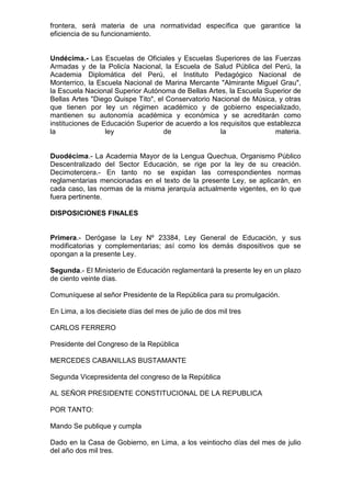 frontera, será materia de una normatividad específica que garantice la 
eficiencia de su funcionamiento. 
Undécima.- Las Escuelas de Oficiales y Escuelas Superiores de las Fuerzas 
Armadas y de la Policía Nacional, la Escuela de Salud Pública del Perú, la 
Academia Diplomática del Perú, el Instituto Pedagógico Nacional de 
Monterrico, la Escuela Nacional de Marina Mercante "Almirante Miguel Grau", 
la Escuela Nacional Superior Autónoma de Bellas Artes, la Escuela Superior de 
Bellas Artes "Diego Quispe Tito", el Conservatorio Nacional de Música, y otras 
que tienen por ley un régimen académico y de gobierno especializado, 
mantienen su autonomía académica y económica y se acreditarán como 
instituciones de Educación Superior de acuerdo a los requisitos que establezca 
la ley de la materia. 
Duodécima.- La Academia Mayor de la Lengua Quechua, Organismo Público 
Descentralizado del Sector Educación, se rige por la ley de su creación. 
Decimotercera.- En tanto no se expidan las correspondientes normas 
reglamentarias mencionadas en el texto de la presente Ley, se aplicarán, en 
cada caso, las normas de la misma jerarquía actualmente vigentes, en lo que 
fuera pertinente. 
DISPOSICIONES FINALES 
Primera.- Derógase la Ley Nº 23384, Ley General de Educación, y sus 
modificatorias y complementarias; así como los demás dispositivos que se 
opongan a la presente Ley. 
Segunda.- El Ministerio de Educación reglamentará la presente ley en un plazo 
de ciento veinte días. 
Comuníquese al señor Presidente de la República para su promulgación. 
En Lima, a los diecisiete días del mes de julio de dos mil tres 
CARLOS FERRERO 
Presidente del Congreso de la República 
MERCEDES CABANILLAS BUSTAMANTE 
Segunda Vicepresidenta del congreso de la República 
AL SEÑOR PRESIDENTE CONSTITUCIONAL DE LA REPUBLICA 
POR TANTO: 
Mando Se publique y cumpla 
Dado en la Casa de Gobierno, en Lima, a los veintiocho días del mes de julio 
del año dos mil tres. 
 