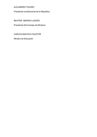 ALEJANDRO TOLEDO 
Presidente constitucional de la República 
BEATRIZ MERINO LUCERO 
Presidenta Del Consejo de Ministros 
CARLOS MALPICA FAUSTOR 
Ministro de Educación 
