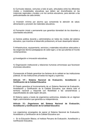 b) Currículos básicos, comunes a todo el país, articulados entre los diferentes 
niveles y modalidades educativas que deben ser diversificados en las 
instancias regionales y locales y en los centros educativos, para atender a las 
particularidades de cada ámbito. 
c) Inversión mínima por alumno que comprenda la atención de salud, 
alimentación y provisión de materiales educativos. 
d) Formación inicial y permanente que garantiza idoneidad de los docentes y 
autoridades educativas. 
e) Carrera pública docente y administrativa en todos los niveles del sistema 
educativo, que incentive el desarrollo profesional y el buen desempeño laboral. 
f) Infraestructura, equipamiento, servicios y materiales educativos adecuados a 
las exigencias técnico-pedagógicas de cada lugar y a las que plantea el mundo 
contemporáneo. 
g) Investigación e innovación educativas. 
h) Organización institucional y relaciones humanas armoniosas que favorecen 
el proceso educativo. 
Corresponde al Estado garantizar los factores de la calidad en las instituciones 
públicas. En las instituciones privadas los regula y supervisa. 
Artículo 14°.- Sistema Nacional de Evaluación, Acreditación y 
Certificación de la Calidad Educativa 
El Estado garantiza el funcionamiento de un Sistema Nacional de Evaluación, 
Acreditación y Certificación de la Calidad Educativa, que abarca todo el 
territorio nacional y responde con flexibilidad a las características y 
especificidades de cada región del país. 
El Sistema opera a través de organismos autónomos, dotados de un régimen 
legal y administrativo que garantiza su independencia. 
Artículo 15.- Organismos del Sistema Nacional de Evaluación, 
Acreditación y Certificación de la Calidad Educativa 
Los organismos encargados de operar el Sistema Nacional de Evaluación, 
Acreditación y Certificación de la Calidad Educativa son: 
> En la Educación Básica, el Instituto Peruano de Evaluación, Acreditación y 
Certificación Educativa. 
 