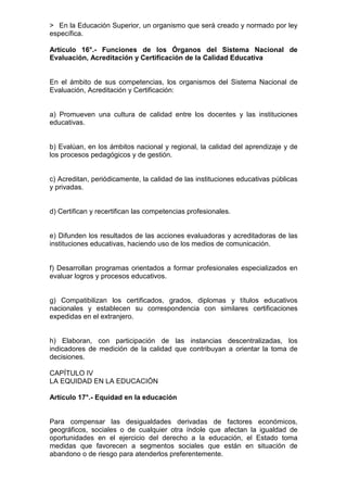 > En la Educación Superior, un organismo que será creado y normado por ley 
específica. 
Artículo 16°.- Funciones de los Órganos del Sistema Nacional de 
Evaluación, Acreditación y Certificación de la Calidad Educativa 
En el ámbito de sus competencias, los organismos del Sistema Nacional de 
Evaluación, Acreditación y Certificación: 
a) Promueven una cultura de calidad entre los docentes y las instituciones 
educativas. 
b) Evalúan, en los ámbitos nacional y regional, la calidad del aprendizaje y de 
los procesos pedagógicos y de gestión. 
c) Acreditan, periódicamente, la calidad de las instituciones educativas públicas 
y privadas. 
d) Certifican y recertifican las competencias profesionales. 
e) Difunden los resultados de las acciones evaluadoras y acreditadoras de las 
instituciones educativas, haciendo uso de los medios de comunicación. 
f) Desarrollan programas orientados a formar profesionales especializados en 
evaluar logros y procesos educativos. 
g) Compatibilizan los certificados, grados, diplomas y títulos educativos 
nacionales y establecen su correspondencia con similares certificaciones 
expedidas en el extranjero. 
h) Elaboran, con participación de las instancias descentralizadas, los 
indicadores de medición de la calidad que contribuyan a orientar la toma de 
decisiones. 
CAPÍTULO IV 
LA EQUIDAD EN LA EDUCACIÓN 
Artículo 17°.- Equidad en la educación 
Para compensar las desigualdades derivadas de factores económicos, 
geográficos, sociales o de cualquier otra índole que afectan la igualdad de 
oportunidades en el ejercicio del derecho a la educación, el Estado toma 
medidas que favorecen a segmentos sociales que están en situación de 
abandono o de riesgo para atenderlos preferentemente. 
 