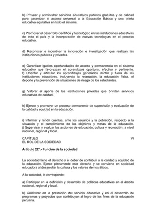 b) Proveer y administrar servicios educativos públicos gratuitos y de calidad 
para garantizar el acceso universal a la Educación Básica y una oferta 
educativa equitativa en todo el sistema. 
c) Promover el desarrollo científico y tecnológico en las instituciones educativas 
de todo el país y la incorporación de nuevas tecnologías en el proceso 
educativo. 
d) Reconocer e incentivar la innovación e investigación que realizan las 
instituciones públicas y privadas. 
e) Garantizar iguales oportunidades de acceso y permanencia en el sistema 
educativo que favorezcan el aprendizaje oportuno, efectivo y pertinente. 
f) Orientar y articular los aprendizajes generados dentro y fuera de las 
instituciones educativas, incluyendo la recreación, la educación física, el 
deporte y la prevención de situaciones de riesgo de los estudiantes. 
g) Valorar el aporte de las instituciones privadas que brindan servicios 
educativos de calidad. 
h) Ejercer y promover un proceso permanente de supervisión y evaluación de 
la calidad y equidad en la educación. 
i) Informar y rendir cuentas, ante los usuarios y la población, respecto a la 
situación y el cumplimiento de los objetivos y metas de la educación. 
j) Supervisar y evaluar las acciones de educación, cultura y recreación, a nivel 
nacional, regional y local. 
CAPÍTULO VI 
EL ROL DE LA SOCIEDAD 
Artículo 22°.- Función de la sociedad 
La sociedad tiene el derecho y el deber de contribuir a la calidad y equidad de 
la educación. Ejerce plenamente este derecho y se convierte en sociedad 
educadora al desarrollar la cultura y los valores democráticos. 
A la sociedad, le corresponde: 
a) Participar en la definición y desarrollo de políticas educativas en el ámbito 
nacional, regional y local. 
b) Colaborar en la prestación del servicio educativo y en el desarrollo de 
programas y proyectos que contribuyan al logro de los fines de la educación 
peruana. 
 