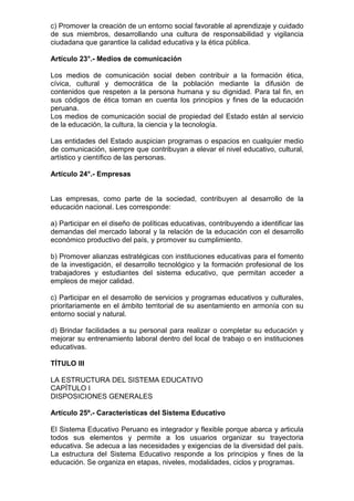 c) Promover la creación de un entorno social favorable al aprendizaje y cuidado
de sus miembros, desarrollando una cultura de responsabilidad y vigilancia
ciudadana que garantice la calidad educativa y la ética pública.
Artículo 23°.- Medios de comunicación
Los medios de comunicación social deben contribuir a la formación ética,
cívica, cultural y democrática de la población mediante la difusión de
contenidos que respeten a la persona humana y su dignidad. Para tal fin, en
sus códigos de ética toman en cuenta los principios y fines de la educación
peruana.
Los medios de comunicación social de propiedad del Estado están al servicio
de la educación, la cultura, la ciencia y la tecnología.
Las entidades del Estado auspician programas o espacios en cualquier medio
de comunicación, siempre que contribuyan a elevar el nivel educativo, cultural,
artístico y científico de las personas.
Artículo 24°.- Empresas
Las empresas, como parte de la sociedad, contribuyen al desarrollo de la
educación nacional. Les corresponde:
a) Participar en el diseño de políticas educativas, contribuyendo a identificar las
demandas del mercado laboral y la relación de la educación con el desarrollo
económico productivo del país, y promover su cumplimiento.
b) Promover alianzas estratégicas con instituciones educativas para el fomento
de la investigación, el desarrollo tecnológico y la formación profesional de los
trabajadores y estudiantes del sistema educativo, que permitan acceder a
empleos de mejor calidad.
c) Participar en el desarrollo de servicios y programas educativos y culturales,
prioritariamente en el ámbito territorial de su asentamiento en armonía con su
entorno social y natural.
d) Brindar facilidades a su personal para realizar o completar su educación y
mejorar su entrenamiento laboral dentro del local de trabajo o en instituciones
educativas.
TÍTULO III
LA ESTRUCTURA DEL SISTEMA EDUCATIVO
CAPÍTULO I
DISPOSICIONES GENERALES
Artículo 25º.- Características del Sistema Educativo
El Sistema Educativo Peruano es integrador y flexible porque abarca y articula
todos sus elementos y permite a los usuarios organizar su trayectoria
educativa. Se adecua a las necesidades y exigencias de la diversidad del país.
La estructura del Sistema Educativo responde a los principios y fines de la
educación. Se organiza en etapas, niveles, modalidades, ciclos y programas.
 