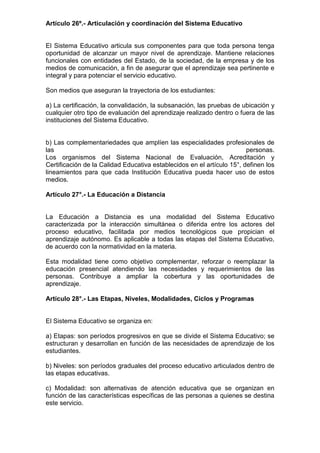 Artículo 26º.- Articulación y coordinación del Sistema Educativo
El Sistema Educativo articula sus componentes para que toda persona tenga
oportunidad de alcanzar un mayor nivel de aprendizaje. Mantiene relaciones
funcionales con entidades del Estado, de la sociedad, de la empresa y de los
medios de comunicación, a fin de asegurar que el aprendizaje sea pertinente e
integral y para potenciar el servicio educativo.
Son medios que aseguran la trayectoria de los estudiantes:
a) La certificación, la convalidación, la subsanación, las pruebas de ubicación y
cualquier otro tipo de evaluación del aprendizaje realizado dentro o fuera de las
instituciones del Sistema Educativo.
b) Las complementariedades que amplíen las especialidades profesionales de
las personas.
Los organismos del Sistema Nacional de Evaluación, Acreditación y
Certificación de la Calidad Educativa establecidos en el artículo 15°, definen los
lineamientos para que cada Institución Educativa pueda hacer uso de estos
medios.
Artículo 27°.- La Educación a Distancia
La Educación a Distancia es una modalidad del Sistema Educativo
caracterizada por la interacción simultánea o diferida entre los actores del
proceso educativo, facilitada por medios tecnológicos que propician el
aprendizaje autónomo. Es aplicable a todas las etapas del Sistema Educativo,
de acuerdo con la normatividad en la materia.
Esta modalidad tiene como objetivo complementar, reforzar o reemplazar la
educación presencial atendiendo las necesidades y requerimientos de las
personas. Contribuye a ampliar la cobertura y las oportunidades de
aprendizaje.
Artículo 28°.- Las Etapas, Niveles, Modalidades, Ciclos y Programas
El Sistema Educativo se organiza en:
a) Etapas: son períodos progresivos en que se divide el Sistema Educativo; se
estructuran y desarrollan en función de las necesidades de aprendizaje de los
estudiantes.
b) Niveles: son períodos graduales del proceso educativo articulados dentro de
las etapas educativas.
c) Modalidad: son alternativas de atención educativa que se organizan en
función de las características específicas de las personas a quienes se destina
este servicio.
 