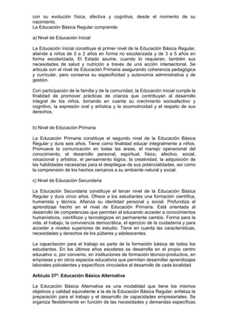 con su evolución física, afectiva y cognitiva, desde el momento de su
nacimiento.
La Educación Básica Regular comprende:
a) Nivel de Educación Inicial
La Educación Inicial constituye el primer nivel de la Educación Básica Regular,
atiende a niños de 0 a 2 años en forma no escolarizada y de 3 a 5 años en
forma escolarizada. El Estado asume, cuando lo requieran, también sus
necesidades de salud y nutrición a través de una acción intersectorial. Se
articula con el nivel de Educación Primaria asegurando coherencia pedagógica
y curricular, pero conserva su especificidad y autonomía administrativa y de
gestión.
Con participación de la familia y de la comunidad, la Educación Inicial cumple la
finalidad de promover prácticas de crianza que contribuyan al desarrollo
integral de los niños, tomando en cuenta su crecimiento socioafectivo y
cognitivo, la expresión oral y artística y la sicomotricidad y el respeto de sus
derechos.
b) Nivel de Educación Primaria
La Educación Primaria constituye el segundo nivel de la Educación Básica
Regular y dura seis años. Tiene como finalidad educar integralmente a niños.
Promueve la comunicación en todas las áreas, el manejo operacional del
conocimiento, el desarrollo personal, espiritual, físico, afectivo, social,
vocacional y artístico, el pensamiento lógico, la creatividad, la adquisición de
las habilidades necesarias para el despliegue de sus potencialidades, así como
la comprensión de los hechos cercanos a su ambiente natural y social.
c) Nivel de Educación Secundaria
La Educación Secundaria constituye el tercer nivel de la Educación Básica
Regular y dura cinco años. Ofrece a los estudiantes una formación científica,
humanista y técnica. Afianza su identidad personal y social. Profundiza el
aprendizaje hecho en el nivel de Educación Primaria. Está orientada al
desarrollo de competencias que permitan al educando acceder a conocimientos
humanísticos, científicos y tecnológicos en permanente cambio. Forma para la
vida, el trabajo, la convivencia democrática, el ejercicio de la ciudadanía y para
acceder a niveles superiores de estudio. Tiene en cuenta las características,
necesidades y derechos de los púberes y adolescentes.
La capacitación para el trabajo es parte de la formación básica de todos los
estudiantes. En los últimos años escolares se desarrolla en el propio centro
educativo o, por convenio, en instituciones de formación técnico-productiva, en
empresas y en otros espacios educativos que permitan desarrollar aprendizajes
laborales polivalentes y específicos vinculados al desarrollo de cada localidad.
Artículo 37º. Educación Básica Alternativa
La Educación Básica Alternativa es una modalidad que tiene los mismos
objetivos y calidad equivalente a la de la Educación Básica Regular; enfatiza la
preparación para el trabajo y el desarrollo de capacidades empresariales. Se
organiza flexiblemente en función de las necesidades y demandas específicas
 