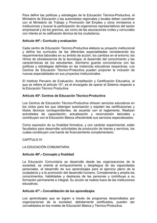 Para definir las políticas y estrategias de la Educación Técnico-Productiva, el
Ministerio de Educación y las autoridades regionales y locales deben coordinar
con el Ministerio de Trabajo y Promoción del Empleo y otros ministerios e
instituciones y buscar la participación de organismos representativos del sector
empresarial y de los gremios, así como de las asociaciones civiles y comunales
con interés en la calificación técnica de los ciudadanos.
Artículo 44º.- Currículo y evaluación
Cada centro de Educación Técnico-Productiva elabora su proyecto institucional
y define los currículos de las diferentes especialidades considerando los
requerimientos laborales en su ámbito de acción; los cambios en el entorno; los
ritmos de obsolescencia de la tecnología; el desarrollo del conocimiento y las
características de los estudiantes. Asimismo guarda concordancia con las
políticas y estrategias definidas en las instancias educativas respectivas. Los
Centros de Educación Técnico-Productiva pueden proponer la inclusión de
nuevas especialidades en sus proyectos institucionales.
El Instituto Peruano de Evaluación, Acreditación y Certificación Educativa, al
que se refiere el artículo 15°, es el encargado de operar el Sistema respecto a
la Educación Técnico Productiva
Artículo 45º. Centros de Educación Técnico-Productiva
Los Centros de Educación Técnico-Productiva ofrecen servicios educativos en
los ciclos para los que obtengan autorización y expiden las certificaciones y
títulos técnicos correspondientes, de acuerdo con el reglamento. Realizan
actividades de capacitación, actualización y reconversión laborales y
contribuyen con la Educación Básica ofreciéndole sus servicios especializados.
Como expresión de su finalidad formativa, y con carácter experimental, están
facultados para desarrollar actividades de producción de bienes y servicios, los
cuales constituyen una fuente de financiamiento complementario.
CAPÍTULO IV
LA EDUCACIÓN COMUNITARIA
Artículo 46º.- Concepto y finalidad
La Educación Comunitaria se desarrolla desde las organizaciones de la
sociedad, se orienta al enriquecimiento y despliegue de las capacidades
personales, al desarrollo de sus aprendizajes para el ejercicio pleno de la
ciudadanía y a la promoción del desarrollo humano. Complementa y amplía los
conocimientos, habilidades y destrezas de las personas y contribuye a su
formación permanente e integral. Su acción se realiza fuera de las instituciones
educativas.
Artículo 47°.- Convalidación de los aprendizajes
Los aprendizajes que se logren a través de programas desarrollados por
organizaciones de la sociedad, debidamente certificados, pueden ser
convalidados en los niveles de Educación Básica y Técnico-Productiva.
 