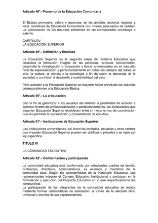 Artículo 48°.- Fomento de la Educación Comunitaria
El Estado promueve, valora y reconoce, en los ámbitos nacional, regional y
local, iniciativas de Educación Comunitaria con niveles adecuados de calidad.
La optimización de los recursos existentes en las comunidades contribuye a
este fin.
CAPÍTULOV
LA EDUCACIÓN SUPERIOR
Artículo 49°.- Definición y finalidad
La Educación Superior es la segunda etapa del Sistema Educativo que
consolida la formación integral de las personas, produce conocimiento,
desarrolla la investigación e innovación y forma profesionales en el más alto
nivel de especialización y perfeccionamiento en todos los campos del saber, el
arte, la cultura, la ciencia y la tecnología a fin de cubrir la demanda de la
sociedad y contribuir al desarrollo y sostenibilidad del país.
Para acceder a la Educación Superior se requiere haber concluido los estudios
correspondientes a la Educación Básica.
Artículo 50°.- La articulación
Con el fin de garantizar a los usuarios del sistema la posibilidad de acceder a
óptimos niveles de profesionalización y perfeccionamiento, las instituciones que
imparten Educación Superior establecen entre sí mecanismos de coordinación
que les permitan la subsanación y convalidación de estudios.
Artículo 51°.- Instituciones de Educación Superior
Las instituciones universitarias, así como los institutos, escuelas y otros centros
que imparten Educación Superior pueden ser públicos o privados y se rigen por
ley específica.
TÍTULO IV
LA COMUNIDAD EDUCATIVA
Artículo 52°.- Conformación y participación
La comunidad educativa está conformada por estudiantes, padres de familia,
profesores, directivos, administrativos, ex alumnos y miembros de la
comunidad local. Según las características de la Institución Educativa, sus
representantes integran el Consejo Educativo Institucional y participan en la
formulación y ejecución del Proyecto Educativo en lo que respectivamente les
corresponda.
La participación de los integrantes de la comunidad educativa se realiza
mediante formas democráticas de asociación, a través de la elección libre,
universal y secreta de sus representantes.
 
