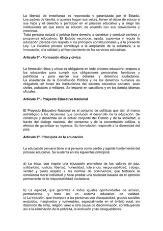 La libertad de enseñanza es reconocida y garantizada por el Estado.
Los padres de familia, o quienes hagan sus veces, tienen el deber de educar a
sus hijos y el derecho a participar en el proceso educativo y a elegir las
instituciones en que éstos se educan, de acuerdo con sus convicciones y
creencias.
Toda persona natural o jurídica tiene derecho a constituir y conducir centros y
programas educativos. El Estado reconoce, ayuda, supervisa y regula la
educación privada con respeto a los principios constitucionales y a la presente
Ley. La iniciativa privada contribuye a la ampliación de la cobertura, a la
innovación, a la calidad y al financiamiento de los servicios educativos.
Artículo 6º.- Formación ética y cívica
La formación ética y cívica es obligatoria en todo proceso educativo; prepara a
los educandos para cumplir sus obligaciones personales, familiares y
patrióticas y para ejercer sus deberes y derechos ciudadanos.
La enseñanza de la Constitución Política y de los derechos humanos es
obligatoria en todas las instituciones del sistema educativo peruano, sean
civiles, policiales o militares. Se imparte en castellano y en los demás idiomas
oficiales.
Artículo 7º.- Proyecto Educativo Nacional
El Proyecto Educativo Nacional es el conjunto de políticas que dan el marco
estratégico a las decisiones que conducen al desarrollo de la educación. Se
construye y desarrolla en el actuar conjunto del Estado y de la sociedad, a
través del diálogo nacional, del consenso y de la concertación política, a
efectos de garantizar su vigencia. Su formulación responde a la diversidad del
país
Artículo 8º. Principios de la educación
La educación peruana tiene a la persona como centro y agente fundamental del
proceso educativo. Se sustenta en los siguientes principios:
a) La ética, que inspira una educación promotora de los valores de paz,
solidaridad, justicia, libertad, honestidad, tolerancia, responsabilidad, trabajo,
verdad y pleno respeto a las normas de convivencia; que fortalece la
conciencia moral individual y hace posible una sociedad basada en el ejercicio
permanente de la responsabilidad ciudadana.
b) La equidad, que garantiza a todos iguales oportunidades de acceso,
permanencia y trato en un sistema educativo de calidad.
c) La inclusión, que incorpora a las personas con discapacidad, grupos sociales
excluidos, marginados y vulnerables, especialmente en el ámbito rural, sin
distinción de etnia, religión, sexo u otra causa de discriminación, contribuyendo
así a la eliminación de la pobreza, la exclusión y las desigualdades.
 