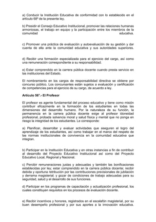 a) Conducir la Institución Educativa de conformidad con lo establecido en el
artículo 68º de la presente ley.
b) Presidir el Consejo Educativo Institucional, promover las relaciones humanas
armoniosas, el trabajo en equipo y la participación entre los miembros de la
comunidad educativa.
c) Promover una práctica de evaluación y autoevaluación de su gestión y dar
cuenta de ella ante la comunidad educativa y sus autoridades superiores.
d) Recibir una formación especializada para el ejercicio del cargo, así como
una remuneración correspondiente a su responsabilidad.
e) Estar comprendido en la carrera pública docente cuando presta servicio en
las instituciones del Estado.
El nombramiento en los cargos de responsabilidad directiva se obtiene por
concurso público. Los concursantes están sujetos a evaluación y certificación
de competencias para el ejercicio de su cargo, de acuerdo a ley.
Artículo 56°.- El Profesor
El profesor es agente fundamental del proceso educativo y tiene como misión
contribuir eficazmente en la formación de los estudiantes en todas las
dimensiones del desarrollo humano. Por la naturaleza de su función, la
permanencia en la carrera pública docente exige al profesor idoneidad
profesional, probada solvencia moral y salud física y mental que no ponga en
riesgo la integridad de los estudiantes. Le corresponde:
a) Planificar, desarrollar y evaluar actividades que aseguren el logro del
aprendizaje de los estudiantes, así como trabajar en el marco del respeto de
las normas institucionales de convivencia en la comunidad educativa que
integran.
b) Participar en la Institución Educativa y en otras instancias a fin de contribuir
al desarrollo del Proyecto Educativo Institucional así como del Proyecto
Educativo Local, Regional y Nacional.
c) Percibir remuneraciones justas y adecuadas y también las bonificaciones
establecidas por ley; estar comprendido en la carrera pública docente; recibir
debida y oportuna retribución por las contribuciones previsionales de jubilación
y derrama magisterial; y gozar de condiciones de trabajo adecuadas para su
seguridad, salud y el desarrollo de sus funciones.
d) Participar en los programas de capacitación y actualización profesional, los
cuales constituyen requisitos en los procesos de evaluación docente.
e) Recibir incentivos y honores, registrados en el escalafón magisterial, por su
buen desempeño profesional y por sus aportes a la innovación educativa.
 