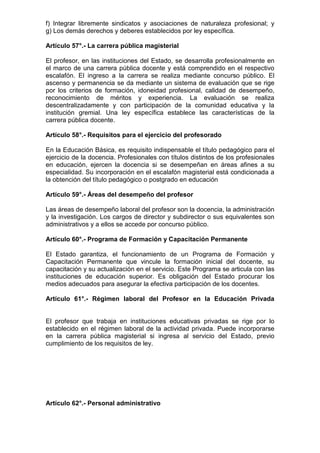 f) Integrar libremente sindicatos y asociaciones de naturaleza profesional; y
g) Los demás derechos y deberes establecidos por ley específica.
Artículo 57°.- La carrera pública magisterial
El profesor, en las instituciones del Estado, se desarrolla profesionalmente en
el marco de una carrera pública docente y está comprendido en el respectivo
escalafón. El ingreso a la carrera se realiza mediante concurso público. El
ascenso y permanencia se da mediante un sistema de evaluación que se rige
por los criterios de formación, idoneidad profesional, calidad de desempeño,
reconocimiento de méritos y experiencia. La evaluación se realiza
descentralizadamente y con participación de la comunidad educativa y la
institución gremial. Una ley específica establece las características de la
carrera pública docente.
Artículo 58°.- Requisitos para el ejercicio del profesorado
En la Educación Básica, es requisito indispensable el título pedagógico para el
ejercicio de la docencia. Profesionales con títulos distintos de los profesionales
en educación, ejercen la docencia si se desempeñan en áreas afines a su
especialidad. Su incorporación en el escalafón magisterial está condicionada a
la obtención del título pedagógico o postgrado en educación
Artículo 59°.- Áreas del desempeño del profesor
Las áreas de desempeño laboral del profesor son la docencia, la administración
y la investigación. Los cargos de director y subdirector o sus equivalentes son
administrativos y a ellos se accede por concurso público.
Artículo 60°.- Programa de Formación y Capacitación Permanente
El Estado garantiza, el funcionamiento de un Programa de Formación y
Capacitación Permanente que vincule la formación inicial del docente, su
capacitación y su actualización en el servicio. Este Programa se articula con las
instituciones de educación superior. Es obligación del Estado procurar los
medios adecuados para asegurar la efectiva participación de los docentes.
Artículo 61°.- Régimen laboral del Profesor en la Educación Privada
El profesor que trabaja en instituciones educativas privadas se rige por lo
establecido en el régimen laboral de la actividad privada. Puede incorporarse
en la carrera pública magisterial si ingresa al servicio del Estado, previo
cumplimiento de los requisitos de ley.
Artículo 62°.- Personal administrativo
 