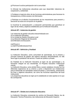 g) Promover la activa participación de la comunidad.
h) Articular las instituciones educativas para que desarrollen relaciones de
cooperación y solidaridad.
i) Fortalecer el ejercicio ético de las funciones administrativas para favorecer la
transparencia y el libre acceso a la información.
j) Participar en el efectivo funcionamiento de los mecanismos para prevenir y
sancionar los actos de corrupción en la gestión.
k) Incentivar la autoevaluación y evaluación permanentes que garanticen el
logro de las metas y objetivos establecidos por la Institución Educativa.
Artículo 65°.- Instancias de gestión
Las instancias de gestión educativa descentralizada son:
a) La Institución Educativa.
b) La Unidad de Gestión Educativa Local
c) La Dirección Regional de Educación
d) El Ministerio de Educación.
CAPÍTULO II
LA INSTITUCIÓN EDUCATIVA
Artículo 66°.- Definición y finalidad
La Institución Educativa, como comunidad de aprendizaje, es la primera y
principal instancia de gestión del sistema educativo descentralizado. En ella
tiene lugar la prestación del servicio. Puede ser pública o privada.
Es finalidad de la Institución Educativa el logro de los aprendizajes y la
formación integral de sus estudiantes. El Proyecto Educativo Institucional
orienta su gestión.
La Institución Educativa, como ámbito físico y social, establece vínculos con los
diferentes organismos de su entorno y pone a disposición sus instalaciones
para el desarrollo de actividades extracurriculares y comunitarias, preservando
los fines y objetivos educativos, así como las funciones específicas del local
institucional.
Los programas educativos se rigen por lo establecido en este capítulo en lo que
les corresponde.
Artículo 67°.- Ámbito de la Institución Educativa
La Institución Educativa comprende los centros de Educación Básica, los de
Educación Técnico-Productiva y las instituciones de Educación Superior.
 