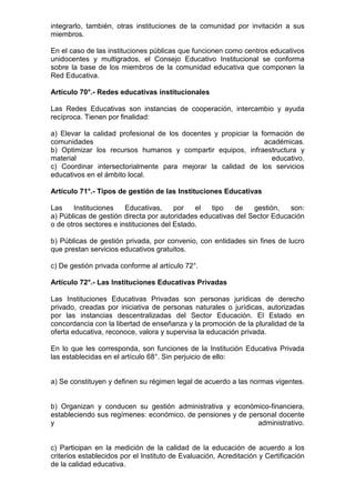 integrarlo, también, otras instituciones de la comunidad por invitación a sus
miembros.
En el caso de las instituciones públicas que funcionen como centros educativos
unidocentes y multigrados, el Consejo Educativo Institucional se conforma
sobre la base de los miembros de la comunidad educativa que componen la
Red Educativa.
Artículo 70°.- Redes educativas institucionales
Las Redes Educativas son instancias de cooperación, intercambio y ayuda
recíproca. Tienen por finalidad:
a) Elevar la calidad profesional de los docentes y propiciar la formación de
comunidades académicas.
b) Optimizar los recursos humanos y compartir equipos, infraestructura y
material educativo.
c) Coordinar intersectorialmente para mejorar la calidad de los servicios
educativos en el ámbito local.
Artículo 71°.- Tipos de gestión de las Instituciones Educativas
Las Instituciones Educativas, por el tipo de gestión, son:
a) Públicas de gestión directa por autoridades educativas del Sector Educación
o de otros sectores e instituciones del Estado.
b) Públicas de gestión privada, por convenio, con entidades sin fines de lucro
que prestan servicios educativos gratuitos.
c) De gestión privada conforme al artículo 72°.
Artículo 72°.- Las Instituciones Educativas Privadas
Las Instituciones Educativas Privadas son personas jurídicas de derecho
privado, creadas por iniciativa de personas naturales o jurídicas, autorizadas
por las instancias descentralizadas del Sector Educación. El Estado en
concordancia con la libertad de enseñanza y la promoción de la pluralidad de la
oferta educativa, reconoce, valora y supervisa la educación privada.
En lo que les corresponda, son funciones de la Institución Educativa Privada
las establecidas en el artículo 68°. Sin perjuicio de ello:
a) Se constituyen y definen su régimen legal de acuerdo a las normas vigentes.
b) Organizan y conducen su gestión administrativa y económico-financiera,
estableciendo sus regímenes: económico, de pensiones y de personal docente
y administrativo.
c) Participan en la medición de la calidad de la educación de acuerdo a los
criterios establecidos por el Instituto de Evaluación, Acreditación y Certificación
de la calidad educativa.
 