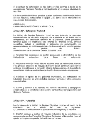 d) Garantizan la participación de los padres de los alumnos a través de la
Asociación de Padres de Familia, e individualmente, en el proceso educativo de
sus hijos.
Las instituciones educativas privadas pueden contribuir a la educación pública
con sus recursos, instalaciones y equipos , así como con el intercambio de
experiencias de innovación.
CAPÍTULO III
LA UNIDAD DE GESTIÓN EDUCATIVA LOCAL
Artículo 73°.- Definición y finalidad
La Unidad de Gestión Educativa Local es una instancia de ejecución
descentralizada del Gobierno Regional con autonomía en el ámbito de su
competencia. Su jurisdicción territorial es la provincia. Dicha jurisdicción
territorial puede ser modificada bajo criterios de dinámica social, afinidad
geográfica, cultural o económica y facilidades de comunicación, en
concordancia con las políticas nacionales de descentralización y modernización
de la gestión del Estado.
Son finalidades de la Unidad de Gestión Educativa Local:
a) Fortalecer las capacidades de gestión pedagógica y administrativa de las
instituciones educativas para lograr su autonomía.
b) Impulsar la cohesión social; articular acciones entre las instituciones públicas
y las privadas alrededor del Proyecto Educativo Local; contribuir a generar un
ambiente favorable para la formación integral de las personas, el desarrollo de
capacidades locales y propiciar la organización de comunidades educadoras.
c) Canalizar el aporte de los gobiernos municipales, las Instituciones de
Educación Superior, las universidades públicas y privadas y otras entidades
especializadas.
d) Asumir y adecuar a su realidad las políticas educativas y pedagógicas
establecidas por el Ministerio de Educación y por la entidad correspondiente del
Gobierno Regional.
Artículo 74°.- Funciones
Las funciones de la Unidad de Gestión Educativa Local en el marco de lo
establecido en el artículo 64º son las siguientes:
a) Contribuir a la formulación de la política educativa regional y la nacional.
b) Diseñar, ejecutar y evaluar el Proyecto Educativo de su jurisdicción en
concordancia con los Proyectos Educativos Regionales y Nacionales y con el
aporte, en lo que corresponda, de los Gobiernos Locales.
 