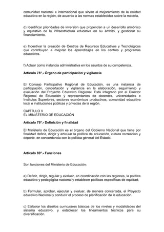 comunidad nacional e internacional que sirvan al mejoramiento de la calidad
educativa en la región, de acuerdo a las normas establecidas sobre la materia.
d) Identificar prioridades de inversión que propendan a un desarrollo armónico
y equitativo de la infraestructura educativa en su ámbito, y gestionar su
financiamiento.
e) Incentivar la creación de Centros de Recursos Educativos y Tecnológicos
que contribuyan a mejorar los aprendizajes en los centros y programas
educativos.
f) Actuar como instancia administrativa en los asuntos de su competencia.
Artículo 78°.- Órgano de participación y vigilancia
El Consejo Participativo Regional de Educación, es una instancia de
participación, concertación y vigilancia en la elaboración, seguimiento y
evaluación del Proyecto Educativo Regional. Está integrado por el Director
Regional de Educación y representantes de docentes, universidades e
Institutos Superiores, sectores económicos productivos, comunidad educativa
local e instituciones públicas y privadas de la región.
CAPÍTULO V
EL MINISTERIO DE EDUCACIÓN
Artículo 79°.- Definición y finalidad
El Ministerio de Educación es el órgano del Gobierno Nacional que tiene por
finalidad definir, dirigir y articular la política de educación, cultura recreación y
deporte, en concordancia con la política general del Estado.
Artículo 80°.- Funciones
Son funciones del Ministerio de Educación:
a) Definir, dirigir, regular y evaluar, en coordinación con las regiones, la política
educativa y pedagógica nacional y establecer políticas específicas de equidad.
b) Formular, aprobar, ejecutar y evaluar, de manera concertada, el Proyecto
educativo Nacional y conducir el proceso de planificación de la educación.
c) Elaborar los diseños curriculares básicos de los niveles y modalidades del
sistema educativo, y establecer los lineamientos técnicos para su
diversificación.
 