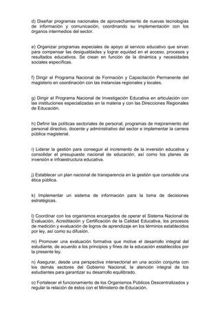 d) Diseñar programas nacionales de aprovechamiento de nuevas tecnologías
de información y comunicación, coordinando su implementación con los
órganos intermedios del sector.
e) Organizar programas especiales de apoyo al servicio educativo que sirvan
para compensar las desigualdades y lograr equidad en el acceso, procesos y
resultados educativos. Se crean en función de la dinámica y necesidades
sociales específicas.
f) Dirigir el Programa Nacional de Formación y Capacitación Permanente del
magisterio en coordinación con las instancias regionales y locales.
g) Dirigir el Programa Nacional de Investigación Educativa en articulación con
las instituciones especializadas en la materia y con las Direcciones Regionales
de Educación.
h) Definir las políticas sectoriales de personal, programas de mejoramiento del
personal directivo, docente y administrativo del sector e implementar la carrera
pública magisterial.
i) Liderar la gestión para conseguir el incremento de la inversión educativa y
consolidar el presupuesto nacional de educación, así como los planes de
inversión e infraestructura educativa.
j) Establecer un plan nacional de transparencia en la gestión que consolide una
ética pública.
k) Implementar un sistema de información para la toma de decisiones
estratégicas.
l) Coordinar con los organismos encargados de operar el Sistema Nacional de
Evaluación, Acreditación y Certificación de la Calidad Educativa, los procesos
de medición y evaluación de logros de aprendizaje en los términos establecidos
por ley, así como su difusión.
m) Promover una evaluación formativa que motive el desarrollo integral del
estudiante, de acuerdo a los principios y fines de la educación establecidos por
la presente ley.
n) Asegurar, desde una perspectiva intersectorial en una acción conjunta con
los demás sectores del Gobierno Nacional, la atención integral de los
estudiantes para garantizar su desarrollo equilibrado.
o) Fortalecer el funcionamiento de los Organismos Públicos Descentralizados y
regular la relación de éstos con el Ministerio de Educación.
 
