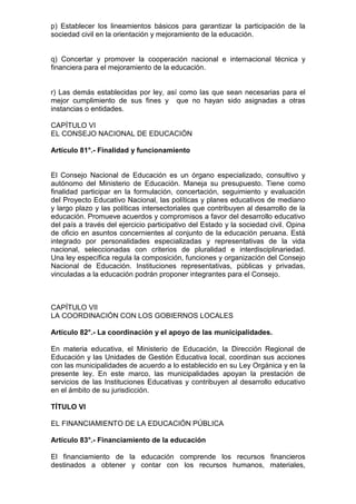 p) Establecer los lineamientos básicos para garantizar la participación de la
sociedad civil en la orientación y mejoramiento de la educación.
q) Concertar y promover la cooperación nacional e internacional técnica y
financiera para el mejoramiento de la educación.
r) Las demás establecidas por ley, así como las que sean necesarias para el
mejor cumplimiento de sus fines y que no hayan sido asignadas a otras
instancias o entidades.
CAPÍTULO VI
EL CONSEJO NACIONAL DE EDUCACIÓN
Artículo 81°.- Finalidad y funcionamiento
El Consejo Nacional de Educación es un órgano especializado, consultivo y
autónomo del Ministerio de Educación. Maneja su presupuesto. Tiene como
finalidad participar en la formulación, concertación, seguimiento y evaluación
del Proyecto Educativo Nacional, las políticas y planes educativos de mediano
y largo plazo y las políticas intersectoriales que contribuyen al desarrollo de la
educación. Promueve acuerdos y compromisos a favor del desarrollo educativo
del país a través del ejercicio participativo del Estado y la sociedad civil. Opina
de oficio en asuntos concernientes al conjunto de la educación peruana. Está
integrado por personalidades especializadas y representativas de la vida
nacional, seleccionadas con criterios de pluralidad e interdisciplinariedad.
Una ley específica regula la composición, funciones y organización del Consejo
Nacional de Educación. Instituciones representativas, públicas y privadas,
vinculadas a la educación podrán proponer integrantes para el Consejo.
CAPÍTULO VII
LA COORDINACIÓN CON LOS GOBIERNOS LOCALES
Artículo 82°.- La coordinación y el apoyo de las municipalidades.
En materia educativa, el Ministerio de Educación, la Dirección Regional de
Educación y las Unidades de Gestión Educativa local, coordinan sus acciones
con las municipalidades de acuerdo a lo establecido en su Ley Orgánica y en la
presente ley. En este marco, las municipalidades apoyan la prestación de
servicios de las Instituciones Educativas y contribuyen al desarrollo educativo
en el ámbito de su jurisdicción.
TÍTULO VI
EL FINANCIAMIENTO DE LA EDUCACIÓN PÚBLICA
Artículo 83°.- Financiamiento de la educación
El financiamiento de la educación comprende los recursos financieros
destinados a obtener y contar con los recursos humanos, materiales,
 