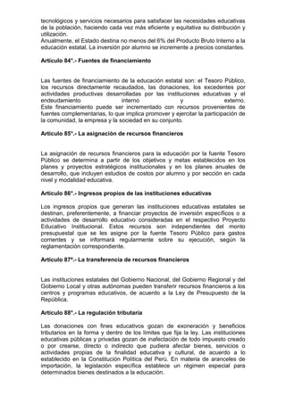 tecnológicos y servicios necesarios para satisfacer las necesidades educativas
de la población, haciendo cada vez más eficiente y equitativa su distribución y
utilización.
Anualmente, el Estado destina no menos del 6% del Producto Bruto Interno a la
educación estatal. La inversión por alumno se incremente a precios constantes.
Artículo 84°.- Fuentes de financiamiento
Las fuentes de financiamiento de la educación estatal son: el Tesoro Público,
los recursos directamente recaudados, las donaciones, los excedentes por
actividades productivas desarrolladas por las instituciones educativas y el
endeudamiento interno y externo.
Este financiamiento puede ser incrementado con recursos provenientes de
fuentes complementarias, lo que implica promover y ejercitar la participación de
la comunidad, la empresa y la sociedad en su conjunto.
Artículo 85°.- La asignación de recursos financieros
La asignación de recursos financieros para la educación por la fuente Tesoro
Público se determina a partir de los objetivos y metas establecidos en los
planes y proyectos estratégicos institucionales y en los planes anuales de
desarrollo, que incluyen estudios de costos por alumno y por sección en cada
nivel y modalidad educativa.
Artículo 86°.- Ingresos propios de las instituciones educativas
Los ingresos propios que generan las instituciones educativas estatales se
destinan, preferentemente, a financiar proyectos de inversión específicos o a
actividades de desarrollo educativo consideradas en el respectivo Proyecto
Educativo Institucional. Estos recursos son independientes del monto
presupuestal que se les asigne por la fuente Tesoro Público para gastos
corrientes y se informará regularmente sobre su ejecución, según la
reglamentación correspondiente.
Artículo 87º.- La transferencia de recursos financieros
Las instituciones estatales del Gobierno Nacional, del Gobierno Regional y del
Gobierno Local y otras autónomas pueden transferir recursos financieros a los
centros y programas educativos, de acuerdo a la Ley de Presupuesto de la
República.
Artículo 88°.- La regulación tributaria
Las donaciones con fines educativos gozan de exoneración y beneficios
tributarios en la forma y dentro de los límites que fija la ley. Las instituciones
educativas públicas y privadas gozan de inafectación de todo impuesto creado
o por crearse, directo o indirecto que pudiera afectar bienes, servicios o
actividades propias de la finalidad educativa y cultural, de acuerdo a lo
establecido en la Constitución Política del Perú. En materia de aranceles de
importación, la legislación específica establece un régimen especial para
determinados bienes destinados a la educación.
 