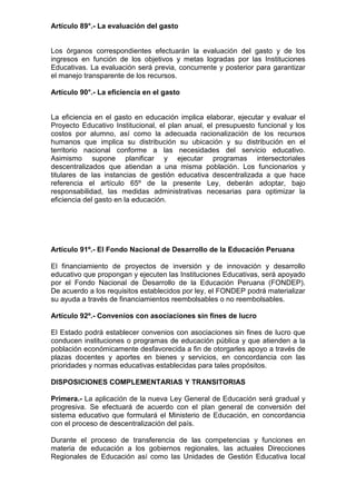 Artículo 89°.- La evaluación del gasto
Los órganos correspondientes efectuarán la evaluación del gasto y de los
ingresos en función de los objetivos y metas logradas por las Instituciones
Educativas. La evaluación será previa, concurrente y posterior para garantizar
el manejo transparente de los recursos.
Artículo 90°.- La eficiencia en el gasto
La eficiencia en el gasto en educación implica elaborar, ejecutar y evaluar el
Proyecto Educativo Institucional, el plan anual, el presupuesto funcional y los
costos por alumno, así como la adecuada racionalización de los recursos
humanos que implica su distribución su ubicación y su distribución en el
territorio nacional conforme a las necesidades del servicio educativo.
Asimismo supone planificar y ejecutar programas intersectoriales
descentralizados que atiendan a una misma población. Los funcionarios y
titulares de las instancias de gestión educativa descentralizada a que hace
referencia el artículo 65º de la presente Ley, deberán adoptar, bajo
responsabilidad, las medidas administrativas necesarias para optimizar la
eficiencia del gasto en la educación.
Artículo 91º.- El Fondo Nacional de Desarrollo de la Educación Peruana
El financiamiento de proyectos de inversión y de innovación y desarrollo
educativo que propongan y ejecuten las Instituciones Educativas, será apoyado
por el Fondo Nacional de Desarrollo de la Educación Peruana (FONDEP).
De acuerdo a los requisitos establecidos por ley, el FONDEP podrá materializar
su ayuda a través de financiamientos reembolsables o no reembolsables.
Artículo 92º.- Convenios con asociaciones sin fines de lucro
El Estado podrá establecer convenios con asociaciones sin fines de lucro que
conducen instituciones o programas de educación pública y que atienden a la
población económicamente desfavorecida a fin de otorgarles apoyo a través de
plazas docentes y aportes en bienes y servicios, en concordancia con las
prioridades y normas educativas establecidas para tales propósitos.
DISPOSICIONES COMPLEMENTARIAS Y TRANSITORIAS
Primera.- La aplicación de la nueva Ley General de Educación será gradual y
progresiva. Se efectuará de acuerdo con el plan general de conversión del
sistema educativo que formulará el Ministerio de Educación, en concordancia
con el proceso de descentralización del país.
Durante el proceso de transferencia de las competencias y funciones en
materia de educación a los gobiernos regionales, las actuales Direcciones
Regionales de Educación así como las Unidades de Gestión Educativa local
 