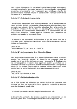 Para lograr la universalización, calidad y equidad en la educación, se adopta un
enfoque intercultural y se realiza una acción descentralizada, intersectorial,
preventiva, compensatoria y de recuperación que contribuya a igualar las
oportunidades de desarrollo integral de los estudiantes y a lograr satisfactorios
resultados en su aprendizaje.
Artículo 11°.- Articulación intersectorial
La articulación intersectorial en el Estado y la de éste con el sector privado, se
da en todos los ámbitos de la gestión descentralizada del sistema educativo
con activa participación de la comunidad educativa. Con tal propósito, las
autoridades correspondientes movilizan sus recursos y favorecen la autonomía,
la innovación, el funcionamiento democrático y el fortalecimiento de las
instituciones educativas. Pueden celebrar convenios para desarrollar las
acciones enumeradas en el presente Título.
La atención a los estudiantes, especialmente la que se brinda a los de la
Educación Básica, se realiza con enfoque y acción intersectoriales del Estado y
de éste con la sociedad.
CAPÍTULO II
LA UNIVERSALIZACIÓN DE LA EDUCACIÓN
Artículo 12°.- Universalización de la Educación Básica
Para asegurar la universalización de la educación básica en todo el país como
sustento del desarrollo humano, la educación es obligatoria para los
estudiantes de los niveles de inicial, primaria y secundaria. El Estado provee
los servicios públicos necesarios para lograr este objetivo y garantiza que el
tiempo educativo se equipare a los estándares internacionales. Corresponde a
los padres, o a quienes hagan sus veces, asegurar la matrícula oportuna de los
estudiantes y su permanencia en los centros y programas educativos.
CAPÍTULO III
LA CALIDAD DE LA EDUCACIÓN
Artículo 13°.- Calidad de la educación
Es el nivel óptimo de formación que deben alcanzar las personas para
enfrentar los retos del desarrollo humano, ejercer su ciudadanía y continuar
aprendiendo durante toda la vida.
Los factores que interactúan para el logro de dicha calidad son:
a) Lineamientos generales del proceso educativo en concordancia con los
principios y fines de la educación peruana establecidos en la presente ley.
 