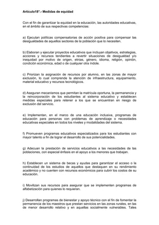 Artículo18°.- Medidas de equidad
Con el fin de garantizar la equidad en la educación, las autoridades educativas,
en el ámbito de sus respectivas competencias:
a) Ejecutan políticas compensatorias de acción positiva para compensar las
desigualdades de aquellos sectores de la población que lo necesiten.
b) Elaboran y ejecutar proyectos educativos que incluyan objetivos, estrategias,
acciones y recursos tendientes a revertir situaciones de desigualdad y/o
inequidad por motivo de origen, etnias, género, idioma, religión, opinión,
condición económica, edad o de cualquier otra índole.
c) Priorizan la asignación de recursos por alumno, en las zonas de mayor
exclusión, lo cual comprende la atención de infraestructura, equipamiento,
material educativo y recursos tecnológicos.
d) Aseguran mecanismos que permitan la matrícula oportuna, la permanencia y
la reincorporación de los estudiantes al sistema educativo y establecen
medidas especiales para retener a los que se encuentran en riesgo de
exclusión del servicio.
e) Implementan, en el marco de una educación inclusiva, programas de
educación para personas con problemas de aprendizaje o necesidades
educativas especiales en todos los niveles y modalidades del sistema.
f) Promueven programas educativos especializados para los estudiantes con
mayor talento a fin de lograr el desarrollo de sus potencialidades.
g) Adecuan la prestación de servicios educativos a las necesidades de las
poblaciones, con especial énfasis en el apoyo a los menores que trabajan.
h) Establecen un sistema de becas y ayudas para garantizar el acceso o la
continuidad de los estudios de aquellos que destaquen en su rendimiento
académico y no cuenten con recursos económicos para cubrir los costos de su
educación.
i) Movilizan sus recursos para asegurar que se implementen programas de
alfabetización para quienes lo requieran.
j) Desarrollan programas de bienestar y apoyo técnico con el fin de fomentar la
permanencia de los maestros que prestan servicios en las zonas rurales, en las
de menor desarrollo relativo y en aquellas socialmente vulnerables. Tales
 