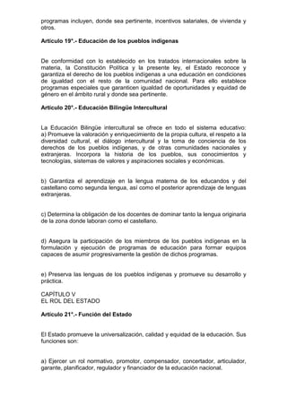 programas incluyen, donde sea pertinente, incentivos salariales, de vivienda y
otros.
Artículo 19°.- Educación de los pueblos indígenas
De conformidad con lo establecido en los tratados internacionales sobre la
materia, la Constitución Política y la presente ley, el Estado reconoce y
garantiza el derecho de los pueblos indígenas a una educación en condiciones
de igualdad con el resto de la comunidad nacional. Para ello establece
programas especiales que garanticen igualdad de oportunidades y equidad de
género en el ámbito rural y donde sea pertinente.
Artículo 20°.- Educación Bilingüe Intercultural
La Educación Bilingüe intercultural se ofrece en todo el sistema educativo:
a) Promueve la valoración y enriquecimiento de la propia cultura, el respeto a la
diversidad cultural, el diálogo intercultural y la toma de conciencia de los
derechos de los pueblos indígenas, y de otras comunidades nacionales y
extranjeras. Incorpora la historia de los pueblos, sus conocimientos y
tecnologías, sistemas de valores y aspiraciones sociales y económicas.
b) Garantiza el aprendizaje en la lengua materna de los educandos y del
castellano como segunda lengua, así como el posterior aprendizaje de lenguas
extranjeras.
c) Determina la obligación de los docentes de dominar tanto la lengua originaria
de la zona donde laboran como el castellano.
d) Asegura la participación de los miembros de los pueblos indígenas en la
formulación y ejecución de programas de educación para formar equipos
capaces de asumir progresivamente la gestión de dichos programas.
e) Preserva las lenguas de los pueblos indígenas y promueve su desarrollo y
práctica.
CAPÍTULO V
EL ROL DEL ESTADO
Artículo 21°.- Función del Estado
El Estado promueve la universalización, calidad y equidad de la educación. Sus
funciones son:
a) Ejercer un rol normativo, promotor, compensador, concertador, articulador,
garante, planificador, regulador y financiador de la educación nacional.
 
