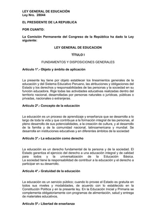 LEY GENERAL DE EDUCACIÓN
Ley Nro. 28044
EL PRESIDENTE DE LA REPUBLICA
POR CUANTO:
La Comisión Permanente del Congreso de la República ha dado la Ley
siguiente:
LEY GENERAL DE EDUCACION
TÍTULO I
FUNDAMENTOS Y DISPOSICIONES GENERALES
Artículo 1°.- Objeto y ámbito de aplicación
La presente ley tiene por objeto establecer los lineamientos generales de la
educación y del Sistema Educativo Peruano, las atribuciones y obligaciones del
Estado y los derechos y responsabilidades de las personas y la sociedad en su
función educadora. Rige todas las actividades educativas realizadas dentro del
territorio nacional, desarrolladas por personas naturales o jurídicas, públicas o
privadas, nacionales o extranjeras.
Artículo 2º.- Concepto de la educación
La educación es un proceso de aprendizaje y enseñanza que se desarrolla a lo
largo de toda la vida y que contribuye a la formación integral de las personas, al
pleno desarrollo de sus potencialidades, a la creación de cultura, y al desarrollo
de la familia y de la comunidad nacional, latinoamericana y mundial. Se
desarrolla en instituciones educativas y en diferentes ámbitos de la sociedad
Artículo 3°.- La educación como derecho
La educación es un derecho fundamental de la persona y de la sociedad. El
Estado garantiza el ejercicio del derecho a una educación integral y de calidad
para todos y la universalización de la Educación Básica.
La sociedad tiene la responsabilidad de contribuir a la educación y el derecho a
participar en su desarrollo.
Artículo 4°.- Gratuidad de la educación
La educación es un servicio público; cuando lo provee el Estado es gratuita en
todos sus niveles y modalidades, de acuerdo con lo establecido en la
Constitución Política y en la presente ley. En la Educación Inicial y Primaria se
complementa obligatoriamente con programas de alimentación, salud y entrega
de materiales educativos.
Artículo 5º.- Libertad de enseñanza
 