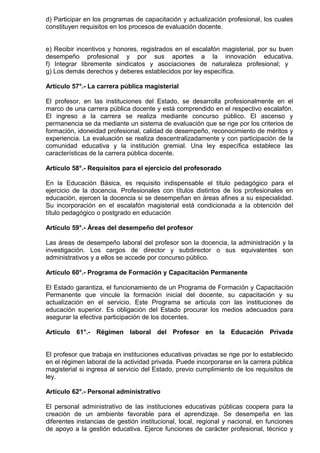 d) Participar en los programas de capacitación y actualización profesional, los cuales
constituyen requisitos en los procesos de evaluación docente.
e) Recibir incentivos y honores, registrados en el escalafón magisterial, por su buen
desempeño profesional y por sus aportes a la innovación educativa.
f) Integrar libremente sindicatos y asociaciones de naturaleza profesional; y
g) Los demás derechos y deberes establecidos por ley específica.
Artículo 57°.- La carrera pública magisterial
El profesor, en las instituciones del Estado, se desarrolla profesionalmente en el
marco de una carrera pública docente y está comprendido en el respectivo escalafón.
El ingreso a la carrera se realiza mediante concurso público. El ascenso y
permanencia se da mediante un sistema de evaluación que se rige por los criterios de
formación, idoneidad profesional, calidad de desempeño, reconocimiento de méritos y
experiencia. La evaluación se realiza descentralizadamente y con participación de la
comunidad educativa y la institución gremial. Una ley específica establece las
características de la carrera pública docente.
Artículo 58°.- Requisitos para el ejercicio del profesorado
En la Educación Básica, es requisito indispensable el título pedagógico para el
ejercicio de la docencia. Profesionales con títulos distintos de los profesionales en
educación, ejercen la docencia si se desempeñan en áreas afines a su especialidad.
Su incorporación en el escalafón magisterial está condicionada a la obtención del
título pedagógico o postgrado en educación
Artículo 59°.- Áreas del desempeño del profesor
Las áreas de desempeño laboral del profesor son la docencia, la administración y la
investigación. Los cargos de director y subdirector o sus equivalentes son
administrativos y a ellos se accede por concurso público.
Artículo 60°.- Programa de Formación y Capacitación Permanente
El Estado garantiza, el funcionamiento de un Programa de Formación y Capacitación
Permanente que vincule la formación inicial del docente, su capacitación y su
actualización en el servicio. Este Programa se articula con las instituciones de
educación superior. Es obligación del Estado procurar los medios adecuados para
asegurar la efectiva participación de los docentes.
Artículo 61°.- Régimen laboral del Profesor en la Educación Privada
El profesor que trabaja en instituciones educativas privadas se rige por lo establecido
en el régimen laboral de la actividad privada. Puede incorporarse en la carrera pública
magisterial si ingresa al servicio del Estado, previo cumplimiento de los requisitos de
ley.
Artículo 62°.- Personal administrativo
El personal administrativo de las instituciones educativas públicas coopera para la
creación de un ambiente favorable para el aprendizaje. Se desempeña en las
diferentes instancias de gestión institucional, local, regional y nacional, en funciones
de apoyo a la gestión educativa. Ejerce funciones de carácter profesional, técnico y
 