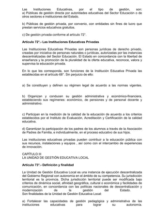 Las Instituciones Educativas, por el tipo de gestión, son:
a) Públicas de gestión directa por autoridades educativas del Sector Educación o de
otros sectores e instituciones del Estado.
b) Públicas de gestión privada, por convenio, con entidades sin fines de lucro que
prestan servicios educativos gratuitos.
c) De gestión privada conforme al artículo 72°.
Artículo 72°.- Las Instituciones Educativas Privadas
Las Instituciones Educativas Privadas son personas jurídicas de derecho privado,
creadas por iniciativa de personas naturales o jurídicas, autorizadas por las instancias
descentralizadas del Sector Educación. El Estado en concordancia con la libertad de
enseñanza y la promoción de la pluralidad de la oferta educativa, reconoce, valora y
supervisa la educación privada.
En lo que les corresponda, son funciones de la Institución Educativa Privada las
establecidas en el artículo 68°. Sin perjuicio de ello:
a) Se constituyen y definen su régimen legal de acuerdo a las normas vigentes.
b) Organizan y conducen su gestión administrativa y económico-financiera,
estableciendo sus regímenes: económico, de pensiones y de personal docente y
administrativo.
c) Participan en la medición de la calidad de la educación de acuerdo a los criterios
establecidos por el Instituto de Evaluación, Acreditación y Certificación de la calidad
educativa.
d) Garantizan la participación de los padres de los alumnos a través de la Asociación
de Padres de Familia, e individualmente, en el proceso educativo de sus hijos.
Las instituciones educativas privadas pueden contribuir a la educación pública con
sus recursos, instalaciones y equipos , así como con el intercambio de experiencias
de innovación.
CAPÍTULO III
LA UNIDAD DE GESTIÓN EDUCATIVA LOCAL
Artículo 73°.- Definición y finalidad
La Unidad de Gestión Educativa Local es una instancia de ejecución descentralizada
del Gobierno Regional con autonomía en el ámbito de su competencia. Su jurisdicción
territorial es la provincia. Dicha jurisdicción territorial puede ser modificada bajo
criterios de dinámica social, afinidad geográfica, cultural o económica y facilidades de
comunicación, en concordancia con las políticas nacionales de descentralización y
modernización de la gestión del Estado.
Son finalidades de la Unidad de Gestión Educativa Local:
a) Fortalecer las capacidades de gestión pedagógica y administrativa de las
instituciones educativas para lograr su autonomía.
 