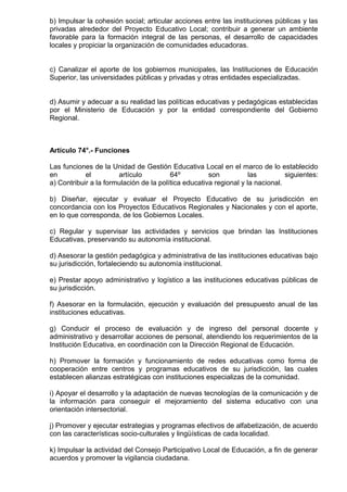 b) Impulsar la cohesión social; articular acciones entre las instituciones públicas y las
privadas alrededor del Proyecto Educativo Local; contribuir a generar un ambiente
favorable para la formación integral de las personas, el desarrollo de capacidades
locales y propiciar la organización de comunidades educadoras.
c) Canalizar el aporte de los gobiernos municipales, las Instituciones de Educación
Superior, las universidades públicas y privadas y otras entidades especializadas.
d) Asumir y adecuar a su realidad las políticas educativas y pedagógicas establecidas
por el Ministerio de Educación y por la entidad correspondiente del Gobierno
Regional.
Artículo 74°.- Funciones
Las funciones de la Unidad de Gestión Educativa Local en el marco de lo establecido
en el artículo 64º son las siguientes:
a) Contribuir a la formulación de la política educativa regional y la nacional.
b) Diseñar, ejecutar y evaluar el Proyecto Educativo de su jurisdicción en
concordancia con los Proyectos Educativos Regionales y Nacionales y con el aporte,
en lo que corresponda, de los Gobiernos Locales.
c) Regular y supervisar las actividades y servicios que brindan las Instituciones
Educativas, preservando su autonomía institucional.
d) Asesorar la gestión pedagógica y administrativa de las instituciones educativas bajo
su jurisdicción, fortaleciendo su autonomía institucional.
e) Prestar apoyo administrativo y logístico a las instituciones educativas públicas de
su jurisdicción.
f) Asesorar en la formulación, ejecución y evaluación del presupuesto anual de las
instituciones educativas.
g) Conducir el proceso de evaluación y de ingreso del personal docente y
administrativo y desarrollar acciones de personal, atendiendo los requerimientos de la
Institución Educativa, en coordinación con la Dirección Regional de Educación.
h) Promover la formación y funcionamiento de redes educativas como forma de
cooperación entre centros y programas educativos de su jurisdicción, las cuales
establecen alianzas estratégicas con instituciones especializas de la comunidad.
i) Apoyar el desarrollo y la adaptación de nuevas tecnologías de la comunicación y de
la información para conseguir el mejoramiento del sistema educativo con una
orientación intersectorial.
j) Promover y ejecutar estrategias y programas efectivos de alfabetización, de acuerdo
con las características socio-culturales y lingüísticas de cada localidad.
k) Impulsar la actividad del Consejo Participativo Local de Educación, a fin de generar
acuerdos y promover la vigilancia ciudadana.
 