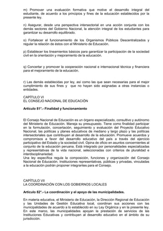 m) Promover una evaluación formativa que motive el desarrollo integral del
estudiante, de acuerdo a los principios y fines de la educación establecidos por la
presente ley.
n) Asegurar, desde una perspectiva intersectorial en una acción conjunta con los
demás sectores del Gobierno Nacional, la atención integral de los estudiantes para
garantizar su desarrollo equilibrado.
o) Fortalecer el funcionamiento de los Organismos Públicos Descentralizados y
regular la relación de éstos con el Ministerio de Educación.
p) Establecer los lineamientos básicos para garantizar la participación de la sociedad
civil en la orientación y mejoramiento de la educación.
q) Concertar y promover la cooperación nacional e internacional técnica y financiera
para el mejoramiento de la educación.
r) Las demás establecidas por ley, así como las que sean necesarias para el mejor
cumplimiento de sus fines y que no hayan sido asignadas a otras instancias o
entidades.
CAPÍTULO VI
EL CONSEJO NACIONAL DE EDUCACIÓN
Artículo 81°.- Finalidad y funcionamiento
El Consejo Nacional de Educación es un órgano especializado, consultivo y autónomo
del Ministerio de Educación. Maneja su presupuesto. Tiene como finalidad participar
en la formulación, concertación, seguimiento y evaluación del Proyecto Educativo
Nacional, las políticas y planes educativos de mediano y largo plazo y las políticas
intersectoriales que contribuyen al desarrollo de la educación. Promueve acuerdos y
compromisos a favor del desarrollo educativo del país a través del ejercicio
participativo del Estado y la sociedad civil. Opina de oficio en asuntos concernientes al
conjunto de la educación peruana. Está integrado por personalidades especializadas
y representativas de la vida nacional, seleccionadas con criterios de pluralidad e
interdisciplinariedad.
Una ley específica regula la composición, funciones y organización del Consejo
Nacional de Educación. Instituciones representativas, públicas y privadas, vinculadas
a la educación podrán proponer integrantes para el Consejo.
CAPÍTULO VII
LA COORDINACIÓN CON LOS GOBIERNOS LOCALES
Artículo 82°.- La coordinación y el apoyo de las municipalidades.
En materia educativa, el Ministerio de Educación, la Dirección Regional de Educación
y las Unidades de Gestión Educativa local, coordinan sus acciones con las
municipalidades de acuerdo a lo establecido en su Ley Orgánica y en la presente ley.
En este marco, las municipalidades apoyan la prestación de servicios de las
Instituciones Educativas y contribuyen al desarrollo educativo en el ámbito de su
jurisdicción.
 