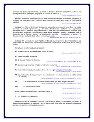 sustentar los ideales de fraternidad e igualdad de derechos de todos los hombres, evitando los
privilegios de razas, de religión, de grupos, de sexos o de individuos, y
Fracción reformada DOF 11-09-2013

IV.- Será de calidad, entendiéndose por ésta la congruencia entre los objetivos, resultados y
procesos del sistema educativo, conforme a las dimensiones de eficacia, eficiencia, pertinencia y
equidad.
Fracción adicionada DOF 11-09-2013

Artículo 9o.- Además de impartir la educación preescolar, la primaria, la secundaria y la media
superior, el Estado promoverá y atenderá -directamente, mediante sus organismos
descentralizados, a través de apoyos financieros, o bien, por cualquier otro medio– todos los tipos
y modalidades educativos, incluida la educación inicial, especial y superior, necesarios para el
desarrollo de la Nación, apoyará la investigación científica y tecnológica, y alentará el
fortalecimiento y la difusión de la cultura nacional y universal.
Artículo reformado DOF 16-11-2011, 09-04-2012, 10-06-2013

Artículo 10.- La educación que impartan el Estado, sus organismos descentralizados y los
particulares con autorización o con reconocimiento de validez oficial de estudios, es un servicio
público.
Constituyen el sistema educativo nacional:
I.-

Los educandos, educadores y los padres de familia;
Fracción reformada DOF 11-09-2013

II.- Las autoridades educativas;
III.- El Servicio Profesional Docente;
Fracción adicionada DOF 02-11-2007. Reformada DOF 11-09-2013

IV.- Los planes, programas, métodos y materiales educativos;
Fracción reformada DOF 02-11-2007 (se recorre)

V.- Las instituciones educativas del estado y de sus organismos descentralizados;
Fracción reformada DOF 02-11-2007 (se recorre)

VI.- Las instituciones de los particulares con autorización o con reconocimiento de validez oficial
de estudios;
Fracción reformada DOF 02-11-2007 (se recorre). Reformada DOF 11-09-2013

VII.-

Las instituciones de educación superior a las que la ley otorga autonomía;
Fracción reformada DOF 02-11-2007 (se recorre). Reformada DOF 11-09-2013

VIII.

La evaluación educativa;
Fracción adicionada DOF 11-09-2013

IX.- El Sistema de Información y Gestión Educativa, y
Fracción adicionada DOF 11-09-2013

X.- La infraestructura educativa;
Fracción adicionada DOF 11-09-2013

Las instituciones del sistema educativo nacional impartirán educación de manera que permita al
educando incorporarse a la sociedad y, en su oportunidad, desarrollar una actividad productiva y
que permita, asimismo, al trabajador estudiar.

 