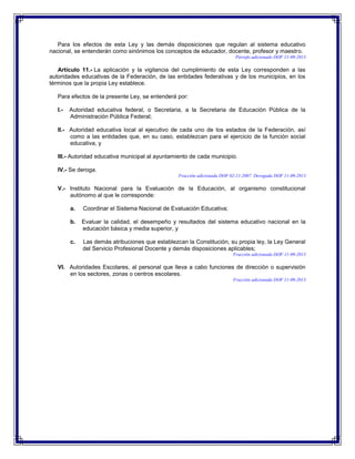 Para los efectos de esta Ley y las demás disposiciones que regulan al sistema educativo
nacional, se entenderán como sinónimos los conceptos de educador, docente, profesor y maestro.
Párrafo adicionado DOF 11-09-2013

Artículo 11.- La aplicación y la vigilancia del cumplimiento de esta Ley corresponden a las
autoridades educativas de la Federación, de las entidades federativas y de los municipios, en los
términos que la propia Ley establece.
Para efectos de la presente Ley, se entenderá por:
I.-

Autoridad educativa federal, o Secretaria, a la Secretaria de Educación Pública de la
Administración Pública Federal;

II.- Autoridad educativa local al ejecutivo de cada uno de los estados de la Federación, así
como a las entidades que, en su caso, establezcan para el ejercicio de la función social
educativa, y
III.- Autoridad educativa municipal al ayuntamiento de cada municipio.
IV.- Se deroga.
Fracción adicionada DOF 02-11-2007. Derogada DOF 11-09-2013

V.- Instituto Nacional para la Evaluación de la Educación, al organismo constitucional
autónomo al que le corresponde:
a.

Coordinar el Sistema Nacional de Evaluación Educativa;

b.

Evaluar la calidad, el desempeño y resultados del sistema educativo nacional en la
educación básica y media superior, y

c.

Las demás atribuciones que establezcan la Constitución, su propia ley, la Ley General
del Servicio Profesional Docente y demás disposiciones aplicables;
Fracción adicionada DOF 11-09-2013

VI. Autoridades Escolares, al personal que lleva a cabo funciones de dirección o supervisión
en los sectores, zonas o centros escolares.
Fracción adicionada DOF 11-09-2013

 