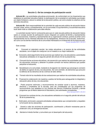 Sección 2.- De los consejos de participación social
Artículo 68.- Las autoridades educativas promoverán, de conformidad con los lineamientos que
establezca la autoridad educativa federal, la participación de la sociedad en actividades que tengan
por objeto fortalecer y elevar la calidad de la educación pública, así como ampliar la cobertura de los
servicios educativos.
Artículo 69.- Será responsabilidad de la autoridad de cada escuela pública de educación básica
vincular a ésta, activa y constantemente, con la comunidad. El ayuntamiento y la autoridad educativa
local darán toda su colaboración para tales efectos.
La autoridad escolar hará lo conducente para que en cada escuela pública de educación básica
opere un consejo escolar de participación social, integrado con padres de familia y representantes
de sus asociaciones, maestros y representantes de su organización sindical, quienes acudirán como
representantes de los intereses laborales de los trabajadores, directivos de la escuela, exalumnos,
así como con los demás miembros de la comunidad interesados en el desarrollo de la propia escuela.
Párrafo reformado DOF 11-09-2013

Este consejo:
a)

Conocerá el calendario escolar, las metas educativas y el avance de las actividades
escolares, con el objeto de coadyuvar con el maestro a su mejor realización;

b) Conocerá y dará seguimiento de las acciones que realicen las y los educadores y autoridades
educativas señaladas en el segundo párrafo del artículo 42 de la presente ley;
c)

Conocerá de las acciones educativas y de prevención que realicen las autoridades para que
los educandos conozcan y detecten la posible comisión de hechos delictivos que puedan
perjudicar al educando;

d)

Sensibilizará a la comunidad, mediante la divulgación de material que prevenga la comisión
de delitos en agravio de las y los educandos. Así como también, de elementos que procuren
la defensa de los derechos de las víctimas de tales delitos;

e)

Tomará nota de los resultados de las evaluaciones que realicen las autoridades educativas;

f)

Propiciará la colaboración de maestros y padres de familia para salvaguardar la integridad y
educación plena de las y los educandos.

g)

Podrá proponer estímulos y reconocimientos de carácter social a alumnos, maestros,
directivos y empleados de la escuela, para ser considerados por los programas de
reconocimiento que establece la Ley General del Servicio Profesional Docente y demás
programas que al efecto determine la Secretaría y las autoridades competentes;
Inciso reformado DOF 11-09-2013

h)

Conocerá los nombres de las y los educadores señalados en el segundo párrafo del artículo
56 de la presente ley;

i)

Estimulará, promoverá y apoyará actividades extraescolares que complementen y respalden
la formación de los educandos;

j)

Llevará a cabo las acciones de participación, coordinación y difusión necesarias para la
protección civil y la emergencia escolar;

k)

Alentará el interés familiar y comunitario por el desempeño del educando;

 
