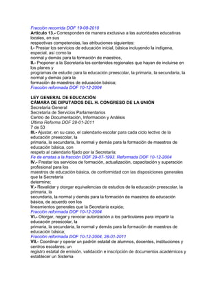 Fracción recorrida DOF 19-08-2010
Artículo 13.- Corresponden de manera exclusiva a las autoridades educativas
locales, en sus
respectivas competencias, las atribuciones siguientes:
I.- Prestar los servicios de educación inicial, básica incluyendo la indígena,
especial, así como la
normal y demás para la formación de maestros,
II.- Proponer a la Secretaría los contenidos regionales que hayan de incluirse en
los planes y
programas de estudio para la educación preescolar, la primaria, la secundaria, la
normal y demás para la
formación de maestros de educación básica;
Fracción reformada DOF 10-12-2004
LEY GENERAL DE EDUCACIÓN
CÁMARA DE DIPUTADOS DEL H. CONGRESO DE LA UNIÓN
Secretaría General
Secretaría de Servicios Parlamentarios
Centro de Documentación, Información y Análisis
Última Reforma DOF 28-01-2011
7 de 53
III.- Ajustar, en su caso, el calendario escolar para cada ciclo lectivo de la
educación preescolar, la
primaria, la secundaria, la normal y demás para la formación de maestros de
educación básica, con
respeto al calendario fijado por la Secretaría;
Fe de erratas a la fracción DOF 29-07-1993. Reformada DOF 10-12-2004
IV.- Prestar los servicios de formación, actualización, capacitación y superación
profesional para los
maestros de educación básica, de conformidad con las disposiciones generales
que la Secretaría
determine;
V.- Revalidar y otorgar equivalencias de estudios de la educación preescolar, la
primaria, la
secundaria, la normal y demás para la formación de maestros de educación
básica, de acuerdo con los
lineamientos generales que la Secretaría expida;
Fracción reformada DOF 10-12-2004
VI.- Otorgar, negar y revocar autorización a los particulares para impartir la
educación preescolar, la
primaria, la secundaria, la normal y demás para la formación de maestros de
educación básica;
Fracción reformada DOF 10-12-2004, 28-01-2011
VII.- Coordinar y operar un padrón estatal de alumnos, docentes, instituciones y
centros escolares; un
registro estatal de emisión, validación e inscripción de documentos académicos y
establecer un Sistema

 