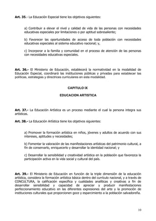 Art. 35.- La Educación Especial tiene los objetivos siguientes:


       a) Contribuir a elevar el nivel y calidad de vida de las personas con necesidades
       educativas especiales por limitaciones o por aptitud sobresaliente;

       b) Favorecer las oportunidades de acceso de toda población con necesidades
       educativas especiales al sistema educativo nacional; y,

       c) Incorporar a la familia y comunidad en el proceso de atención de las personas
       con necesidades educativas especiales.



Art. 36.- El Ministerio de Educación, establecerá la normatividad en la modalidad de
Educación Especial, coordinará las instituciones públicas y privadas para establecer las
políticas, estrategias y directrices curriculares en esta modalidad.


                                       CAPITULO IX

                                 EDUCACION ARTISTICA



Art. 37.- La Educación Artística es un proceso mediante el cual la persona integra sus
artísticas.

Art. 38.- La Educación Artística tiene los objetivos siguientes:


       a) Promover la formación artística en niños, jóvenes y adultos de acuerdo con sus
       intereses, aptitudes y necesidades;

       b) Fomentar la valoración de las manifestaciones artísticas del patrimonio cultural, a
       fin de conservarlo, enriquecerlo y desarrollar la identidad nacional; y

       c) Desarrollar la sensibilidad y creatividad artística en la población que favorezca la
       participación activa en la vida social y cultural del país.



Art. 39.- El Ministerio de Educación en función de la triple dimensión de la educación
artística, considera la formación artística básica dentro del currículo nacional, y a través de
CONCULTURA, la calificación específica y cualidades analíticas y creativas a fin de
desarrollar sensibilidad y capacidad de apreciar y producir manifestaciones
perfeccionamiento educativo en las diferentes expresiones del arte y la promoción de
instituciones culturales que proporcionen goce y esparcimiento a la población salvadoreña.




                                                                                            10
 